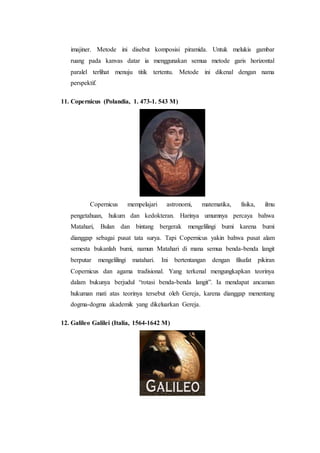 imajiner. Metode ini disebut komposisi piramida. Untuk melukis gambar
ruang pada kanvas datar ia menggunakan semua metode garis horizontal
paralel terlihat menuju titik tertentu. Metode ini dikenal dengan nama
perspektif.
11. Copernicus (Polandia, 1. 473-1. 543 M)
Copernicus mempelajari astronomi, matematika, fisika, ilmu
pengetahuan, hukum dan kedokteran. Harinya umumnya percaya bahwa
Matahari, Bulan dan bintang bergerak mengelilingi bumi karena bumi
dianggap sebagai pusat tata surya. Tapi Copernicus yakin bahwa pusat alam
semesta bukanlah bumi, namun Matahari di mana semua benda-benda langit
berputar mengelilingi matahari. Ini bertentangan dengan filsafat pikiran
Copernicus dan agama tradisional. Yang terkenal mengungkapkan teorinya
dalam bukunya berjudul “rotasi benda-benda langit”. Ia mendapat ancaman
hukuman mati atas teorinya tersebut oleh Gereja, karena dianggap menentang
dogma-dogma akademik yang dikeluarkan Gereja.
12. Galileo Galilei (Italia, 1564-1642 M)
 