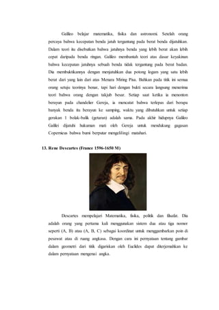 Galileo belajar matematika, fisika dan astronomi. Setelah orang
percaya bahwa kecepatan benda jatuh tergantung pada berat benda dijatuhkan.
Dalam teori itu disebutkan bahwa jatuhnya benda yang lebih berat akan lebih
cepat daripada benda ringan. Galileo membantah teori atas dasar keyakinan
bahwa kecepatan jatuhnya sebuah benda tidak tergantung pada berat badan.
Dia membuktikannya dengan menjatuhkan dua potong logam yang satu lebih
berat dari yang lain dari atas Menara Miring Pisa. Bahkan pada titik ini semua
orang setuju teorinya benar, tapi hari dengan bukti secara langsung menerima
teori bahwa orang dengan takjub besar. Setiap saat ketika ia menonton
berayun pada chandelier Gereja, ia mencatat bahwa terlepas dari berapa
banyak benda itu berayun ke samping, waktu yang dibutuhkan untuk setiap
gerakan 1 bolak-balik (getaran) adalah sama. Pada akhir hidupnya Galileo
Galilei dijatuhi hukuman mati oleh Gereja untuk mendukung gagasan
Copernicus bahwa bumi berputar mengelilingi matahari.
13. Rene Descartes (France 1596-1650 M)
Descartes mempelajari Matematika, fisika, politik dan filsafat. Dia
adalah orang yang pertama kali menggunakan sistem dua atau tiga nomor
seperti (A, B) atau (A, B, C) sebagai koordinat untuk menggambarkan poin di
pesawat atau di ruang angkasa. Dengan cara ini pernyataan tentang gambar
dalam geometri dari titik digariskan oleh Euclides dapat diterjemahkan ke
dalam pernyataan mengenai angka.
 