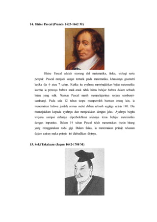 14. Blaise Pascal (Prancis 1623-1662 M)
Blaise Pascal adalah seorang ahli matematika, fisika, teologi serta
penyair. Pascal menjadi sangat tertarik pada matematika, khususnya geometri
ketika dia 6 atau 7 tahun. Ketika itu ayahnya menyingkirkan buku matematika
karena ia percaya bahwa anak-anak tidak harus belajar bahwa dalam sebuah
buku yang sulit. Namun Pascal masih mempelajarinya secara sembunyi-
sembunyi. Pada usia 12 tahun tanpa memperoleh bantuan orang lain, ia
menemukan bahwa jumlah semua sudut dalam sebuah segitiga selalu 180. Dia
menunjukkan kepada ayahnya dan menjelaskan dengan jelas. Ayahnya begitu
terpana sampai akhirnya diperbolehkan anaknya terus belajar matematika
dengan impunitas. Dalam 19 tahun Pascal telah menemukan mesin hitung
yang menggunakan roda gigi. Dalam fisika, ia menemukan prinsip tekanan
dalam cairan maka prinsip ini diabadikan dirinya.
15. Seki Takakazu (Japan 1642-1708 M)
 