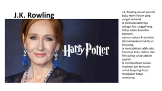 J.K. Rowling adalah penulis
buku Harry Potter yang
sangat terkenal.
Ia memulai kariernya
sebagai ibu tunggal yang
hidup dalam kesulitan
ekonomi,
namun melalui kreativitas
dan kemauan untuk terus
berjuang,
ia menciptakan salah satu
franchise buku terlaris dan
film paling sukses dalam
sejarah.
Ia membuktikan bahwa
imajinasi dan kemauan
untuk berjuang dapat
mengubah hidup
seseorang.
J.K. Rowling
 