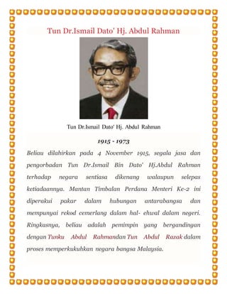 Tun Dr.Ismail Dato' Hj. Abdul Rahman
Tun Dr.Ismail Dato' Hj. Abdul Rahman
1915 - 1973
Beliau dilahirkan pada 4 November 1915, segala jasa dan
pengorbadan Tun Dr.Ismail Bin Dato' Hj.Abdul Rahman
terhadap negara sentiasa dikenang walaupun selepas
ketiadaannya. Mantan Timbalan Perdana Menteri Ke-2 ini
diperakui pakar dalam hubungan antarabangsa dan
mempunyai rekod cemerlang dalam hal- ehwal dalam negeri.
Ringkasnya, beliau adalah pemimpin yang bergandingan
dengan Tunku Abdul Rahmandan Tun Abdul Razak dalam
proses memperkukuhkan negara bangsa Malaysia.
 