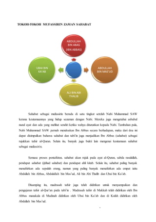 TOKOH-TOKOH MUFASSIRIN ZAMAN SAHABAT
Sahabat sebagai mufassirin berada di satu tingkat setelah Nabi Muhammad SAW
kerana keutamaannya yang hidup sezaman dengan Nabi. Mereka juga mengetahui asbabul
nuzul ayat dan ada yang melihat sendiri ketika wahyu diturunkan kepada Nabi. Tambahan pula,
Nabi Muhammad SAW pernah mendoakan Ibn Abbas secara berhadapan, maka dari doa ini
dapat disimpulkan bahawa sahabat dan tabi’in juga menjadikan Ibn Abbas (sahabat) sebagai
rujukkan tafsir al-Quran. Selain itu, banyak juga bukti lain mengenai keutamaan sahabat
sebagai mufassirin.
Semasa proses pentafsiran, sahabat akan rujuk pada ayat al-Quran, sabda rasulullah,
pendapat sahabat (ijtihad sahabat) dan pendapat ahli kitab. Selain itu, sahabat paling banyak
menafsirkan ada sepuluh orang, namun yang paling banyak menafsirkan ada empat iaitu
Abdullah bin Abbas, Abdulullah bin Mas’ud, Ali bin Abi Thalib dan Ubai bin Ka’ab.
Disamping itu, madrasah tafsir juga telah didirikan untuk menyampaikan dan
pengajaran tafsir al-Qur’an pada tabi’in . Madrasah tafsir di Makkah telah didirikan oleh Ibn
Abbas manakala di Madinah didirikan oleh Ubai bin Ka’ab dan di Kufah didirikan oleh
Abdullah bin Mas’ud.
,
ABDULLAH
BIN ABAS
(IBN ABBAS)
ABDULLAH
BIN MAS'UD
ALI BIN ABI
THALIB
UBAI BIN
KA'AB
 