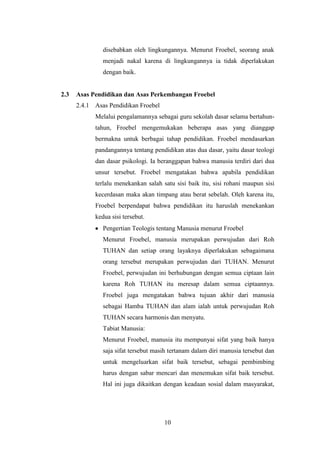 disebabkan oleh lingkungannya. Menurut Froebel, seorang anak
menjadi nakal karena di lingkungannya ia tidak diperlakukan
dengan baik.

2.3

Asas Pendidikan dan Asas Perkembangan Froebel
2.4.1 Asas Pendidikan Froebel
Melalui pengalamannya sebagai guru sekolah dasar selama bertahuntahun, Froebel mengemukakan beberapa asas yang dianggap
bermakna untuk berbagai tahap pendidikan. Froebel mendasarkan
pandangannya tentang pendidikan atas dua dasar, yaitu dasar teologi
dan dasar psikologi. Ia beranggapan bahwa manusia terdiri dari dua
unsur tersebut. Froebel mengatakan bahwa apabila pendidikan
terlalu menekankan salah satu sisi baik itu, sisi rohani maupun sisi
kecerdasan maka akan timpang atau berat sebelah. Oleh karena itu,
Froebel berpendapat bahwa pendidikan itu haruslah menekankan
kedua sisi tersebut.
Pengertian Teologis tentang Manusia menurut Froebel
Menurut Froebel, manusia merupakan perwujudan dari Roh
TUHAN dan setiap orang layaknya diperlakukan sebagaimana
orang tersebut merupakan perwujudan dari TUHAN. Menurut
Froebel, perwujudan ini berhubungan dengan semua ciptaan lain
karena Roh TUHAN itu meresap dalam semua ciptaannya.
Froebel juga mengatakan bahwa tujuan akhir dari manusia
sebagai Hamba TUHAN dan alam ialah untuk perwujudan Roh
TUHAN secara harmonis dan menyatu.
Tabiat Manusia:
Menurut Froebel, manusia itu mempunyai sifat yang baik hanya
saja sifat tersebut masih tertanam dalam diri manusia tersebut dan
untuk mengeluarkan sifat baik tersebut, sebagai pembimbing
harus dengan sabar mencari dan menemukan sifat baik tersebut.
Hal ini juga dikaitkan dengan keadaan sosial dalam masyarakat,

10

 