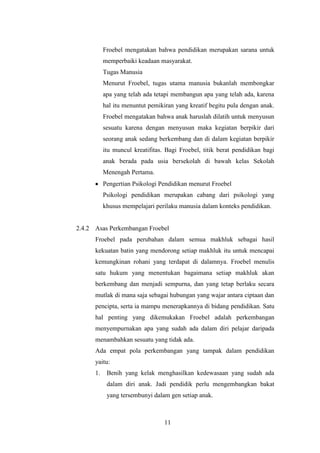 Froebel mengatakan bahwa pendidikan merupakan sarana untuk
memperbaiki keadaan masyarakat.
Tugas Manusia
Menurut Froebel, tugas utama manusia bukanlah membongkar
apa yang telah ada tetapi membangun apa yang telah ada, karena
hal itu menuntut pemikiran yang kreatif begitu pula dengan anak.
Froebel mengatakan bahwa anak haruslah dilatih untuk menyusun
sesuatu karena dengan menyusun maka kegiatan berpikir dari
seorang anak sedang berkembang dan di dalam kegiatan berpikir
itu muncul kreatifitas. Bagi Froebel, titik berat pendidikan bagi
anak berada pada usia bersekolah di bawah kelas Sekolah
Menengah Pertama.
Pengertian Psikologi Pendidikan menurut Froebel
Psikologi pendidikan merupakan cabang dari psikologi yang
khusus mempelajari perilaku manusia dalam konteks pendidikan.

2.4.2 Asas Perkembangan Froebel
Froebel pada perubahan dalam semua makhluk sebagai hasil
kekuatan batin yang mendorong setiap makhluk itu untuk mencapai
kemungkinan rohani yang terdapat di dalamnya. Froebel menulis
satu hukum yang menentukan bagaimana setiap makhluk akan
berkembang dan menjadi sempurna, dan yang tetap berlaku secara
mutlak di mana saja sebagai hubungan yang wajar antara ciptaan dan
pencipta, serta ia mampu menerapkannya di bidang pendidikan. Satu
hal penting yang dikemukakan Froebel adalah perkembangan
menyempurnakan apa yang sudah ada dalam diri pelajar daripada
menambahkan sesuatu yang tidak ada.
Ada empat pola perkembangan yang tampak dalam pendidikan
yaitu:
1.

Benih yang kelak menghasilkan kedewasaan yang sudah ada
dalam diri anak. Jadi pendidik perlu mengembangkan bakat
yang tersembunyi dalam gen setiap anak.

11

 