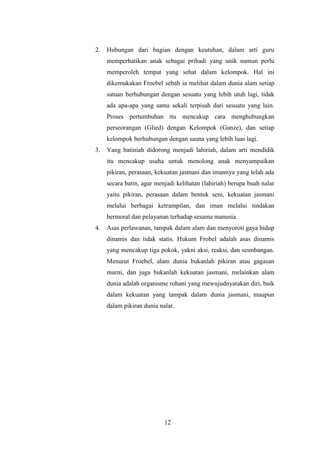 2.

Hubungan dari bagian dengan keutuhan, dalam arti guru
memperhatikan anak sebagai pribadi yang unik namun perlu
memperoleh tempat yang sehat dalam kelompok. Hal ini
dikemukakan Froebel sebab ia melihat dalam dunia alam setiap
satuan berhubungan dengan sesuatu yang lebih utuh lagi, tidak
ada apa-apa yang sama sekali terpisah dari sesuatu yang lain.
Proses pertumbuhan itu mencakup cara menghubungkan
perseorangan (Glied) dengan Kelompok (Ganze), dan setiap
kelompok berhubungan dengan sauna yang lebih luas lagi.

3.

Yang batiniah didorong menjadi lahiriah, dalam arti mendidik
itu mencakup usaha untuk menolong anak menyampaikan
pikiran, perasaan, kekuatan jasmani dan imannya yang telah ada
secara batin, agar menjadi kelihatan (lahiriah) berupa buah nalar
yaitu pikiran, perasaan dalam bentuk seni, kekuatan jasmani
melalui berbagai ketrampilan, dan iman melalui tindakan
bermoral dan pelayanan terhadap sesama manusia.

4.

Asas perlawanan, tampak dalam alam dan menyoroti gaya hidup
dinamis dan tidak statis. Hukum Frobel adalah asas dinamis
yang mencakup tiga pokok, yakni aksi, reaksi, dan seimbangan.
Menurut Froebel, alam dunia bukanlah pikiran atau gagasan
murni, dan juga bukanlah kekuatan jasmani, melainkan alam
dunia adalah organisme rohani yang mewujudnyatakan diri, baik
dalam kekuatan yang tampak dalam dunia jasmani, maupun
dalam pikiran dunia nalar.

12

 
