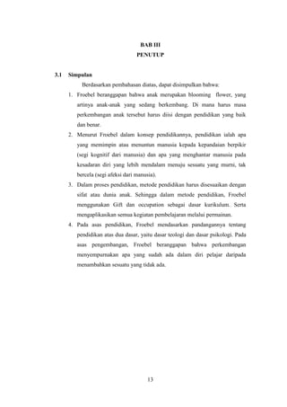 BAB III
PENUTUP

3.1

Simpulan
Berdasarkan pembahasan diatas, dapat disimpulkan bahwa:
1. Froebel beranggapan bahwa anak merupakan blooming flower, yang
artinya anak-anak yang sedang berkembang. Di mana harus masa
perkembangan anak tersebut harus diisi dengan pendidikan yang baik
dan benar.
2. Menurut Froebel dalam konsep pendidikannya, pendidikan ialah apa
yang memimpin atau menuntun manusia kepada kepandaian berpikir
(segi kognitif dari manusia) dan apa yang menghantar manusia pada
kesadaran diri yang lebih mendalam menuju sesuatu yang murni, tak
bercela (segi afeksi dari manusia).
3. Dalam proses pendidikan, metode pendidikan harus disesuaikan dengan
sifat atau dunia anak. Sehingga dalam metode pendidikan, Froebel
menggunakan Gift dan occupation sebagai dasar kurikulum. Serta
mengaplikasikan semua kegiatan pembelajaran melalui permainan.
4. Pada asas pendidikan, Froebel mendasarkan pandangannya tentang
pendidikan atas dua dasar, yaitu dasar teologi dan dasar psikologi. Pada
asas pengembangan, Froebel beranggapan bahwa perkembangan
menyempurnakan apa yang sudah ada dalam diri pelajar daripada
menambahkan sesuatu yang tidak ada.

13

 