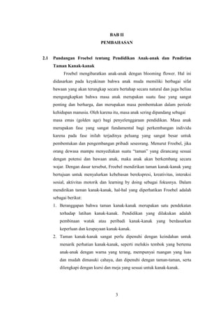 BAB II
PEMBAHASAN

2.1

Pandangan Froebel tentang Pendidikan Anak-anak dan Pendirian
Taman Kanak-kanak
Froebel mengibaratkan anak-anak dengan blooming flower. Hal ini
didasarkan pada keyakinan bahwa anak muda memiliki berbagai sifat
bawaan yang akan terungkap secara bertahap secara natural dan juga beliau
mengungkapkan bahwa masa anak merupakan suatu fase yang sangat
penting dan berharga, dan merupakan masa pembentukan dalam periode
kehidupan manusia. Oleh karena itu, masa anak sering dipandang sebagai
masa emas (golden age) bagi penyelenggaraan pendidikan. Masa anak
merupakan fase yang sangat fundamental bagi perkembangan individu
karena pada fase inilah terjadinya peluang yang sangat besar untuk
pembentukan dan pengembangan pribadi seseorang. Menurut Froebel, jika
orang dewasa mampu menyediakan suatu “taman” yang dirancang sesuai
dengan potensi dan bawaan anak, maka anak akan berkembang secara
wajar. Dengan dasar tersebut, Froebel mendirikan taman kanak-kanak yang
bertujuan untuk menyalurkan kebebasan berekspresi, kreativitas, interaksi
sosial, aktivitas motorik dan learning by doing sebagai fokusnya. Dalam
mendirikan taman kanak-kanak, hal-hal yang diperhatikan Froebel adalah
sebagai berikut:
1. Beranggapan bahwa taman kanak-kanak merupakan satu pendekatan
terhadap latihan kanak-kanak. Pendidikan yang dilakukan adalah
pembinaan watak atau peribadi kanak-kanak yang berdasarkan
keperluan dan keupayaan kanak-kanak.
2. Taman kanak-kanak sangat perlu dipenuhi dengan keindahan untuk
menarik perhatian kanak-kanak, seperti melukis tembok yang bertema
anak-anak dengan warna yang terang, mempunyai ruangan yang luas
dan mudah dimasuki cahaya, dan dipenuhi dengan taman-taman, serta
dilengkapi dengan kursi dan meja yang sesuai untuk kanak-kanak.

3

 