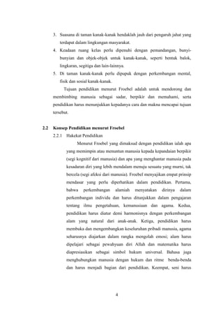 3. Suasana di taman kanak-kanak hendaklah jauh dari pengaruh jahat yang
terdapat dalam lingkungan masyarakat.
4. Keadaan ruang kelas perlu dipenuhi dengan pemandangan, bunyibunyian dan objek-objek untuk kanak-kanak, seperti bentuk balok,
lingkaran, segitiga dan lain-lainnya.
5. Di taman kanak-kanak perlu dipupuk dengan perkembangan mental,
fisik dan sosial kanak-kanak.
Tujuan pendidikan menurut Froebel adalah untuk mendorong dan
membimbing manusia sebagai sadar, berpikir dan memahami, serta
pendidikan harus menunjukkan kepadanya cara dan makna mencapai tujuan
tersebut.

2.2

Konsep Pendidikan menurut Froebel
2.2.1 Hakekat Pendidikan
Menurut Froebel yang dimaksud dengan pendidikan ialah apa
yang memimpin atau menuntun manusia kepada kepandaian berpikir
(segi kognitif dari manusia) dan apa yang menghantar manusia pada
kesadaran diri yang lebih mendalam menuju sesuatu yang murni, tak
bercela (segi afeksi dari manusia). Froebel menyajikan empat prinsip
mendasar yang perlu diperhatikan dalam pendidikan. Pertama,
bahwa

perkembangan

alamiah

menyatakan

dirinya

dalam

perkembangan individu dan harus ditunjukkan dalam pengajaran
tentang ilmu pengetahuan, kemanusiaan dan agama. Kedua,
pendidikan harus diatur demi harmonisnya dengan perkembangan
alam yang natural dari anak-anak. Ketiga, pendidikan harus
membuka dan mengembangkan keseluruhan pribadi manusia, agama
seharusnya diajarkan dalam rangka mengolah emosi; alam harus
dipelajari sebagai pewahyuan diri Allah dan matematika harus
diapresiasikan sebagai simbol hukum universal. Bahasa juga
menghubungkan manusia dengan hukum dan ritme benda-benda
dan harus menjadi bagian dari pendidikan. Keempat, seni harus

4

 
