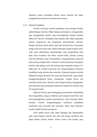 diajarkan karena merupakan talenta umum manusia dan dapat
menghadirkan keharmonisan dalam diri manusia.

2.2.2 Metode Pendidikan
Froebel menyusun metode pendidikan sesuai dengan konteks
perkembangan individu. Dalam tahapan permulaan ia menganjurkan
agar menggunakan metode yang memungkinkan ekspresi spontan
dalam diri individu. Sedangkan pada tahapan akhir dapat digunakan
metode pengawasan dan pengarahan perkembangan individu.
Dengan demikian dalam dunia anak-anak metode harus disesuaikan
dengan sifat atau dunia anak. Dalam hubungan dengan konteks anakanak, perlu diperhatikan perkembangan yang mengarahkan anak
pada suatu kesadaran diri dalam suasana bebas, dimana seorang
individu dibiarkan untuk menunjukkan, mengekspresikan yang ada
dalam dirinya dengan bebas. Menurut Froebel permainan merupakan
metode yang paling cocok dan penting bagi penerapan ekspresi ini.
Maka dari itu, Froebel menyusun dan mengembangkan kurikulum
pendidikan yang terecana dan sistematis. Kegiatan-kegiatan tersebut
dilakukan dengan bermain lilin, kayu dan kotak-kotak, juga dengan
menggunting-gunting kertas, menganyam, melipat kertas, dan
menusuk-nusuk kertas. Meronce mute dengan benang, menggambar,
dan menyulam juga merupakan bagian dari kegiatan di sekolah yang
di rancang Froebel.
Menurut Froebel, guru bartanggung jawab dalam membimbing
dan mengarahkan, dengan demikian anak menjadi kreatif dan akan
menyumbangkannya kepada masyarakatnya. Guna mencapai tujuan
tersebut,

Froebel

mengembangakan

kurikulum

pendidikan

prasekolah yang terencana dan sistematis. Dasar bagi kurikulum
tersebut adalah Gift dan occupation.
Gifts adalah obyek yang dapat dipegang dan dipergunakan
anak sesuai dengan instruksi dari guru dan dengan demikian anak
dapat belajar tentang bentuk, ukuran warna serta konsep yang

5

 