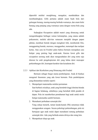 diperoleh melalui menghitung, mengukur, membedakan dan
membandingkan. Gifts pertama adalah enam buah bola dari
gulungan benang, masing-masing berbeda warnanya, dan enam helai
benang yang panjang yang warnanya sama dengan warna bola yang
ada.
Sedangkan Occupation adalah materi yang dirancang untuk
mengembangkan berbagai variasi ketrampilan, yang utama adalah
psikomotor, melalui aktivitas semacam menjahit dengan papan
jahitan, membuat bentuk dengan mengikuti titik, membentuk lilin,
menggunting bentuk, meronce, menggambar, menempel dan melipat
kertas. Atas cara ini Froebel yakin bahwa bermain merupakan cara
belajar yang penting bagi anak-anak. Karena lewat gifts dan
occupation seorang anak akan mengusahakan diri yang tentu saja
diawasi ke arah pengekspresian diri yang bebas demi mencapai
perkembangan diri, ketetapan karakter dan kesadaran diri.

2.2.3 Aplikasi dari Kurikulum yang Dirancang oleh Froebel
Bermain sebagai fungsi utama pembelajaran. Anak di biarkan
mengenal fenomena yang ada lewat bermain. Pola pembelajaran
yang ditanamkan melalui seperti:
1. Mempelajari matematika melalui permainan
Saat berbaris misalnya, anak yang bertubuh tinggi diminta berada
di bagian belakang, sebaliknya yang bertubuh lebih pendek di
depan. Pola ini memberikan pemahaman bagi anak untuk mulai
belajar matematika sambil bermain.
2. Memahami perbedaan semenjak dini
Yang cukup menarik, taman kanak-kanak (TK) umumnya tidak
menggunakan seragam. Secara psikologi perkembangan, pola ini
bertujuan agar anak mulai dapat memahami tentang perbedaan
semenjak dini. Ada yang berbeda antara dirinya dan orang lain.
3. Memperkuat sikap ego anak

6

 