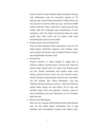 Selain itu, pola lain yang diterapkan adalah memperkuat sifat ego
anak. Kebanyakan orang tua memasukan anaknya ke TK
bertujuan agar si anak mampu bersosialisasi. Padahal, dalam usia
dini yang harus di perkuat adalah ego anak. Anak harus dididik
berkata “inilah aku” bukan “inilah kami”. Kepercayaan diri yang
tumbuh sejak dini berdampak pada kemandirianya di masa
mendatang. Anak baru belajar bersosialisasi ketika dia masuk
sekolah dasar (SD), karena saat itu otaknya sudah mulai
berkembang dan emosinya mulai tumbuh.
4. Pelajaran musik untuk kecerdasan anak
Yang tak kalah pentingnya dalam pembelajaran anak usia dini
adalah dengan memberikan pelajaran musik. Dengan musik,
anak mengenal pola ketukan yang merupakan bantuan tersendiri
bagi pengembangan kecerdasan anak.
5. Merusak Pola
Program semacam ini sangat mungkin di anggap tabu di
Indonesia. Padahal, sejumlah negara, “merusak pola” (break the
pattern) sudah menjadi salah satu materi yang diberikan pada
usia dini. Dengan membiarkan anak melukis langit warna
kuning, gunung berwarna merah, atau laut berwarna orange,
sejatinya bertujuan mengembangkan imajinasi anak, sebab dalam
usia dini imajinasi anak sedang berkembang. Anak juga
sebaiknya dibiarkan berkhayal semaunya. Tidak perlu dikekang,
apalagi didikte dengan satu pola tertentu. Hal ini agar anak
memiliki mimpi untuk masa depannya. Tentunya, orang tua
harus membimbing anak agar khayalannya itu bisa diarahkan
pada hal positif.
6. Bercerita atau Mendongeng
Salah satu cara yang juga efektif dilakukan dalam perkembangan
anak usia dini adalah dengan mendongeng. Pola ini juga
dilakukan untuk meningkatkan imajinasi anak. Biarkan anak-

7

 
