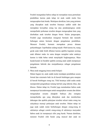 Froebel mengatakan bahwa tahap ini merupakan masa permulaan
pendidikan karena pada tahap ini anak sudah mulai bisa
mengucapkan kata benda. Meskipun demikian, kata yang pertama
yang diucapkan anak tersebut biasanya sedikit salah dan
merupakan kewajiban orang tua atau pendampingnya untuk
memperbaiki perkataan tersebut dengan mengucapkan kata yang
disebutkan anak tersebut dengan benar. Selain pengucapan,
Froebel juga menekankan mengenai bermain dan menarik
hubungan antara bermain dengan pengalaman pendidikan.
Menurut

Froebel,

bermain

merupakan

proses

dimana

perkembangan kepribadian sedang terjadi. Oleh karena itu, ruang
gerak anak tidak boleh dibatasi karena apabila kegiatan seorang
anak dibatasi maka itu sama dengan mengikat nalar anaknya
karena ia tidak bebas untuk menjelajahi lingkungannya. Masa
kanak-kanak ini berakhir apabila seorang anak sudah mempunyai
pengalaman lahiriah dan menjadikannya sebagai pengalaman
batiniah.
3. Masa anak tanggung (masa untuk belajar)
Dalam bagian ini, anak sudah mulai mendapat pendidikan secara
formal dan sistematis baik itu di bawah bimbingan guru maupun
di bawah bimbingan orang tua. Titik beratnya ialah usaha untuk
memperoleh pengetahuan tentang hal-hal yang lahirial, khas, dan
khusus. Dalam tahap ini, Froebel juga menekankan bahwa anak
mempunyai kecenderungan untuk mengerjakan sesuatu dan dalam
mengerjakan

sesuatu

alangkah

baiknya

jika

orangtua

memperhatika apa yang dikerjakan anak dan memberikan
dukungan dan apabila pekerjaan tersebut selesai maka orang tua
selayaknya memuji perkerjaan anak tersebut. Dalam tahap ini
juga anak sudah mulai berhubungan dengan orang-orang di
sekitarnya sebagai contoh orang-orang di sekitarnya menyadari
bahwa anak ini mempunyai sifat yang buruk. Namun demikian,
menurut Froebel sifat buruk yang muncul dari anak ini

9

 