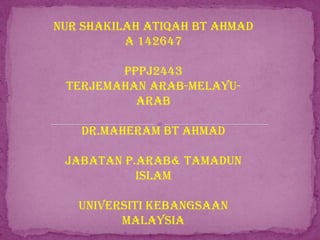 NUR SHAKILAH ATIQAH BT AHMAD
A 142647
PPPJ2443
TERJEMAHAN ARAB-MELAYUARAB
DR.MAHERAM BT AHMAD
JABATAN P.ARAB& TAMADUN
ISLAM
UNIVERSITI KEBANGSAAN
MALAYSIA

 