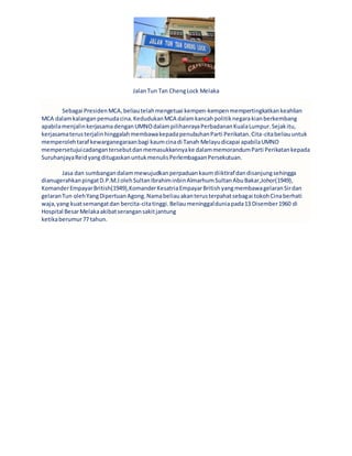 JalanTun Tan ChengLock Melaka
Sebagai PresidenMCA,beliautelahmengetuai kempen-kempenmempertingkatkankeahlian
MCA dalamkalanganpemudacina.KedudukanMCA dalamkancahpolitiknegarakianberkembang
apabilamenjalinkerjasamadenganUMNOdalampilihanrayaPerbadananKualaLumpur.Sejakitu,
kerjasamaterusterjalinhinggalahmembawakepadapenubuhanParti Perikatan.Cita-citabeliauuntuk
memperolehtaraf kewarganegaraanbagi kaumcinadi Tanah Melayudicapai apabilaUMNO
mempersetujuicadangantersebutdanmemasukkannyake dalammemorandumParti Perikatankepada
SuruhanjayaReidyangditugaskanuntukmenulisPerlembagaanPersekutuan.
Jasa dan sumbangandalammewujudkanperpaduankaumdiiktiraf dandisanjungsehingga
dianugerahkanpingatD.P.M.JolehSultanIbrahiminbinAlmarhumSultanAbuBakar,Johor(1949),
KomanderEmpayarBritish(1949),KomanderKesatriaEmpayarBritishyangmembawagelaranSirdan
gelaranTun olehYangDipertuanAgong.Namabeliauakanterusterpahatsebagai tokohCinaberhati
waja,yang kuatsemangatdan bercita-citatinggi.Beliaumeninggalduniapada13 Disember1960 di
Hospital BesarMelakaakibatserangansakitjantung
ketikaberumur77 tahun.
 
