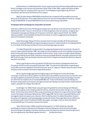 AllahyarahamTun Abdul RazakDato' HusseinjugamelancarkanRelawanRakyat(RELA) danskim
RukunTetanggauntukmenjaminkeselamatanrakyat.Pada13 Mei 1969, negara dikejutkandengan
rusuhankaumtiga hari selepaspilihanrayaumum.Perlembagaannegaradigantung,Parlimen
dibubarkan,dandaruratdiisytiharkanseluruhnegara.
MajlisGerakanNegara(MAGERAN) ditubuhkandanmengambil alihpentadbirankerajaan.
Beliautelahdilantikoleh TunkuAbdul RahmanPuteraAl-Haj iaituPerdanaMenteri ketikaitu sebagai
PengarahMAGERAN.Di bawahMAGERAN ketenteramanawamberjayadipulihkan.
Sumbangan dalam pembangunan masyarakat luar bandar
Pada tahun1959 KementerianPembangunanNegaradanLuarBandar telahditubuhkandi bawahTun
Abdul RazakbinDato’ Hussein.Kementerianini telahditugaskanuntukmenyelaras,mengesandan
menjayakanrancanganpembangunandi kawasanluarbandar.Agensi seperti FELDA dan MARA
(dahulunyaRIDA) telahdiletakkandi bawahkementerianini untukmenggerakkanpembangunan
ekonomi di kawasanluarbandar.
DalamRancangan Malaya Pertama,kerajaantelahmemperuntukkan44.5% daripadabajet
keseluruhansebanyakRM1100 juta bagi pembangunanekonomi.Selama10 tahunmemegangpotfolio
itu,Tun Razak telahberjayamembasmi butahuruf di kalangantigajutarakyat.
Tun Abdul Razaktelahmengumumkanrancanganpembukaantanahsecarabesar-besarandi
seluruhnegarapada24 Oktober1960. Rancangantersebutdiadakanuntukmenempatkanmerekayang
tidakmempunyai tanahsekaligusmemajukantanahtersebut.Tanah-tanahrancanganadalahdibawah
pengurusanpihakberkuasaFELDA.Pada permulaannyaterdapat40tanah rancangan yangdisertai oleh
400 buahkeluarga.Pelanpembukaantanahtersebuttelahmenjadi asaskepadakemakmuranrakyatdi
kawasanluar bandar.
BeliaujugamengumumkanpenubuhanFELCRA atauPenubuhanLembagaPemulihandan
PenyatuanTanahPersekutuanpada20 September1964. PenubuhanFELCRA adalahsejajardengan
hasrat DEB untukmeningkatkantaraf ekonomi kaum-kaumdi negaraini.Melalui dasartersebut,hasrat
kerajaanuntukmembasmi kemiskinandapatdilaksanakan.
Beliaujugabertanggungjawabmerangkaprogrampembangunanluarbandardengan
menangani masalahkemiskinanapabilamenitikberatkanpenambahanprasaranaasas luarbandar serta
mempertingkatkanproduktiviti pertanian.Sebanyaktigajutaekarpadi,kelapadanpelbagai tanaman
laindiberikankemudahantali airmanakala800 000 ekar hutantelahdibukauntukpembangunan.
Kejayaanyangdicapainyatermasukmerangkasatudasarpembangunanyangmeliputi setiapkeperluan
negara,yang dikenali sebagai 'BukuMerah'.
Sumbangan Tun Abdul Razak yang palingpentingadalahke arahpembangunanMalaysia.
Tujuanbeliauadalahuntukmenghapuskankemiskinan,kejahilandanpenyakit.Denganitu,TunAbdul
Razak melancarkanDasar Ekonomi Baruyang mencartakan pembangunannegarasecaraberperingkat
melalui Rancangan-RancanganMalaysiadari 1970 hingga1990. BeliausedarmasyarakatMelayujauh
ketinggalandalamkemajuansosio-ekonomi.OlehituAllahyarahamTunAbdul RazakDato' Hussein
berupayameningkatkantaraf hidupgolonganluarbandarmelalui RancanganBukuHijau(1974) serta
pembukaantanahmelalui FELDA danFELCRA.Rancangan-rancanganini benar-benarmembantu
masyarakatMelayumemutuskanrantaiankemiskinan.
'Dasar Ekonomi Baru' (DEB) yangdilancarkanpada21 Jun1970 adalahsatu falsafah
pembangunanyangmenekankankeseimbanganantarapembangunansosial danperkembangan
ekonomi denganmenjadikanmatlamatutamanyauntukmembasmi kemiskinantanpamengirakaum
dan mennghapuskanidentifikasi kegiatanekonomi berdasarkankaum.
 