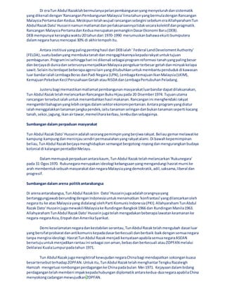 Di eraTun Abdul Razaklahbermulanyapelanpembangunanyangmenyeluruhdansistematik
yang dikenalidengan'RancanganPembangunanMalaysia'limatahunyangbermuladenganRancangan
MalaysiaPertamadan Kedua.Meskipuntelahwujud rancangansebegini sebelumeraAllahyarahamTun
Abdul RazakDato' Husseinnamunmatlamatdanperlaksanaannyatidaksecarakolektif danpragmatik.
Rancangan MalaysiaPertamadanKeduamerupakanpemangkinDasarEkonomi Baru(DEB).
DEB mempunyai kerangkawaktu20 tahundari 1970-1990 merumuskanbahawaekuiti bumiputera
dalamnegara harusmencapai 30% di akhirtempohitu.
Antara institiusi yangpalingpentinghasil dari DEBialah' Federal LandDevelomentAuthority'
(FELDA),suatubadanyang membukatanahdan mengagihkannyakepadarakyatuntuktujuan
pembagunan.Programini sehinggahari ini dikenali sebagaiprogramreformasi tanahyangpalingbesar
dan berjayadi duniadanseterusnyamenjadikanMalaysiapengeluarterbesar getahdanminyakkelapa
sawit.Selainituterdapatbeberapaagensilainyangditubuhkanuntukmembantupendudukdi kawasan
luar bandarialahLembagaBeras danPadi Negara (LPN),LembagaKemajuanIkanMalaysia(LKIM),
KemajuanPekebunKecilPerusahaanGetah atauRISDA danLembagaPertubuhanPeladang.
Justerubagi memastikanmatlamatpembangunanmasyarakatluarbandardapatdilaksanakan,
Tun Abdul RazaktelahmelancarkanRancanganBukuHijaupada 20 Disember1974. Tujuanutama
rancangan tersebutialahuntuk menambahkanhasil makanan.Rancanganini menghendaki rakyat
mengambil bahagianyanglebihcergasdalamsektorekonomipertanian.Antaraprogramyangdiatur
ialahmenggalakkan tanamanjangkapendek,iaitutanamanselingandanbukantanamanseperti kacang
tanah,sekoi,jagung,ikanairtawar,memeliharakerbau,lembudansebagainya.
Sumbangan dalam perpaduan masyarakat
Tun Abdul RazakDato' Husseinadalahseorangpemimpinyangberjiwarakyat.Beliau gemarmelawatke
kampung-kampungdanmeninjausendiripermasalahanyangrakyatalami.Di bawahkepemimpinan
beliau,TunAbdul Razakberjayamenghidupkan semangatbergotong-royongdanmengurangkanbudaya
kolonial di kalanganpentadbirMelayu.
Dalammemupukperpaduanantarakaum, Tun Abdul Razak telahmelancarkan'Rukunegara'
pada 31 Ogos1970. Rukunegaramerupakanideologi kebangsaanyangmengandungi hasratmurni ke
arah membentuksebuahmasyarakatdannegaraMalaysiayangdemokratik,adil,saksama,liberal dan
progresif.
Sumbangan dalam arena politikantarabangsa
Di arenaantarabangsa,Tun Abdul Razakbin Dato' Husseinjugaadalahorangnyayang
bertanggungjawabberundingdenganIndonesiauntukmenamatkan'konfrantasi'yangdilancarkanoleh
negaraitu ke atas Malaysiayang didalangi olehParti KomunisIndonesia(PKI).AllahyarahamTunAbdul
Razak Dato' HusseinjugamewakiliMalaysiake RundinganBangkok1966 dan RundinganManila1963.
AllahyarahamTunAbdul RazakDato' Husseinjugatelahmengadakanbeberapalawatankeamananke
negara-negaraAsia,EropahdanAmerikaSyarikat.
Demi keselamatannegaradankestabilanserantau,TunAbdul Razaktelahmengubah dasarluar
yang bersifatprobaratdanantikomuniskepadadasarberkecuali danberbaik-baikdengansemuanegara
tanpa mengiraideologi.HasratTunAbdul Razak menjadi kenyataanapabilasemuanegaraASEAN
bersetujuuntukmenjadikanrantauini sebagai zonaman,bebasdanberkecuali atauZOPFAN melalui
Deklarasi KualaLumpurpadatahun 1971.
Tun Abdul Razakjugamengiktiraf kewujudannegaraChinabagi mendapatkan sokongankuasa
besartersebutterhadapZOPFAN.Untukitu,TunAbdul RazaktelahmenghantarTengkuRazaleigh
Hamzah mengetuai rombonganperdaganganke Chinapadabulan Mei 1971. Kejayaandalambidang
perdagangantelahmemberi impakkepadahubungan diplomatikantarakedua-duanegaraapabilaChina
menyokongcadanganmewujudkan ZOPFAN.
 