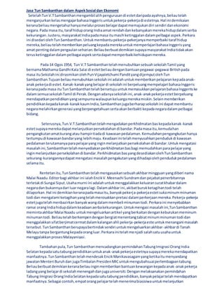 Jasa Tun Sambanthan dalam AspekSosial dan Ekonomi
SetelahTunV.TSambanthanmengambilalihpengurusandi estetdaripadaayahnya,beliautelah
menganjurkankelasmengajarbahasaInggerisuntukpekerja-pekerjadi estetnya.Hal ini demikaian
keranabeliaumengetahui hanyamelalui prosesbelajardapatmemajukandiri sendiri danekonomi
negara.Pada masa itu,taraf hiduporang Indiaamat rendahdankebanyakanmerekahidupdalamserba
kekurangan.Justeru,masyarakatIndiapadamasa itumasihketinggalandalampelbagai aspek.Perkara
ini disedari olehTunSambanthan.Untukmembantupekerja-pekerjanyamemperbaiki taraf hidup
mereka,beliautelahmemberikanpeluangkepadamerekauntukmemperlajaribahasaInggerisyang
amat pentingdalampergaulanseharian.BeliauberbuatdemikiansupayamasyarakatIndiatidakakan
terusketinggalandalampelbagaiaspeksertadapatmemperbaikikehidupanmereka.
Pada 14 Ogos 1954, Tun V.T SambanthantelahmenubuhkansebuahsekolahTamil yang
bernamaMathama Gandhi Kala Salai di estetbeliaudenganbantuanpegawai-pegawai Britishpada
masa ituSekolahini dirasmikanolehPunVijayaletchumi PandityangdijemputolehTun
Sambanthan.Tujuanbeliaumenubuhkansekolahini adalahuntukmemberikanpelajarankepadaanak-
anak pekerjadi estet.Kanak-kanakyangbelajardi sekolahini berpeluangmempelajari bahasaInggeris
keranapada masa ituTun SambanthantelahbersetujuuntukmemasukkanpelajaranbahasaInggerriske
dalamsemuasekolahTamil di Perak.Denganadanyasekolahini,anak-anakpekerjaestetberpeluang
mendapatkanpendidikanyangsempurnawalaupunkeluargamerekamiskin.Selainmemberikan
pendidikankepadakanak-kanakkaumIndia,Sambanthanjugaberharapsekolahini dapatmembantu
negaramelahirkangenerasi yangberpengetahuansertaakanberbakti kepadanegaradalampelbagai
bidang.
Seterusnya,Tun.V.T.Sambanthantelahmengadakanperkhidmatanbaskepadakanak-kanak
estetsupayamerekadapatmelanjutkanpersekolahandi bandar.Padamasaitu,kemudahan
pengangkutanamatkurangatau hampirtiadadi kawasanpedalaman.Kemudahanpengangkutanhanya
tertumpudi kawasanbandaryang lebihmaju.Keadaanini telahmenyusahkanpendudukdi kawasan
pedalamanterutamanyaparapelajaryanginginmelanjutkanpersekolahandi bandar.Untukmengatasi
masalahini,Sambanthantelahmenyediakanperkhidmatanbasbagi memudahkanparapelajaryang
inginmelanjutkanpersekolahandi bandar.PerkhidmatanbasyangdesediakanolehTunSambanthan
sekurang-kurangannyadapatmengatasi masalahpengakutanyangdihadapiolehpendudukpedalaman
selamaitu.
Rentetanitu,TunSambanthantelahmengasaskansebuahakhbarmingguanyangdiberi nama
Malai Naadu.Editorbagi akhbar ini ialahEncikV.Meenachi Sundramdan pejabatpenerbitannya
terletakdi Sungai Siput.Usahamurni ini adalahuntukmenggalakkankeluaransuratkhabardalam
negaradan bukannyadari luar negaralagi.Dalamakhbar ini,akibatburukketagihantodi telah
dilaporkan.Hal ini demikiankeranapadamasaitu,banyakpekerja-pekerjaestetsukaminumminuman
todi dan mengalami ketagihanyangtelahmerosakkanpretasi dalamperkerjaanmereka.Pekerja-pekerja
estetjugatelahmenbazirkanbanyakwangdalammembeli minumantodi.Perkaraini menyebabkan
ramai orangIndiahidupdalamkeadaanaerbakekurangan.Untukmengasi masalahini,TunSambanthan
memintaakhbarMalai Naadu untukmengeluarkanartikel yangberkaitandengankeburukanmeminum
minumantodi.Beliautelahberkempendenganbergiatmenentangtabiatminumminumantodi dan
menggalakkansifatberjimatcermatdalamkalanganahli pekerja-pekerjaeste untukmenangani masalah
tersebut.TunSambanthanberupayabertindaksendiri untukmengeluarkanakhbar-akhbardi Tanah
Melayutanpa bergantungkepadaorangluar.Perkaraini telahmenjadi salahsatuusahauntuk
menggalakkanprosesMalayanisasi.
Tambahanpula,Tun SambanthanmencadangkanpemindahanTabungImigrasi OrangIndia
Selatankepadasatutabungpendidikanuntukanak-anakpekerjaestetnyasupayamerekamendapatkan
manfaatnya.TunSambanthantelahmendesakEncikManikavasagamyangketikaitumenyandang
jawatanMenteri Buruhdan jugaTimbalanPresidenMICuntukmengubahsuaiperlembagaantabung.
Beliauberbuatdemikiankeranabeliauinginmemberikanbantuankewangankepadaanak-anakpekerja
ladangyang belajardi sekolahmenengahdanjugauniversiti.Denganmelaksanakanpemindahan
Tabung Imigrasi OrangIndiaSelatankepadasatutabungpendidikan,banyakpelajartelahmendapatkan
manfaatnya.Sebagai contoh,empatorangpelajartelahmenerimabiasisiwauntukmelanjutkan
 