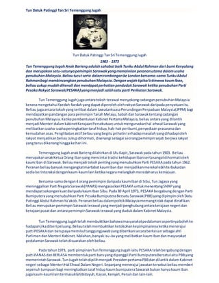 Tun Datuk Patinggi Tan Sri TemenggungJugah
Tun Datuk Patinggi TanSri TemenggungJugah
1903 - 1973
Tun TemenggungJugahAnak Barieng adalahsahabatbaik Tunku Abdul Rahman dari bumi Kenyalang
dan merupakansatu-satunyapemimpinSarawakyangmemainkanperananutamadalamusaha
penubuhanMalaysia.Beliauturutserta dalamrombonganke Londonbersama-samaTunkuAbdul
Rahmanbagi membincangkanpenubuhanMalaysia.Denganwajahtipikal istimewakaumIban,
beliaucukup mudahdikenali danmendapatperhatianpendudukSarawak ketika penubuhanParti
Pesaka Rakyat Sarawak(PESAKA) yangmenjadi salahsatuparti PerikatanSarawak.
Tun TemenggungJugahjugaantaratokoh terawal menyokongcadanganpenubuhanMalaysia
keranamengetahui faedah-faedahyangdapatdiperoleholehrakyatSarawakdaripadapenyatuanitu.
Beliaujugaantara tokohyangterlibatdalamJawatankuasaPerundinganPerpaduanMalaysia(JPPM) bagi
mendapatkanpandanganparapemimpinTanahMelayu,SabahdanSarawaktentangcadangan
penubuhanMalaysia.KetikapembentukanKabinetPertamaMalaysia,beliauantarayang dilantik
menjadi Menteri dalamkabinetKerajaanPersekutuanuntukmenguruskanhal-ehwal Sarawakyang
melibatkanusaha-usahapeningkatkantaraf hidup,hak-hakperibumi,penyediaanprasaranadan
kemudahanasas.Penglibatanaktif beliauyangbegituprihatinterhadapmasalahyangdihadapioleh
rakyat menjadikanbeliaucukupdihormati,disenangi sebagai seorangpemimpinsejati berjiwarakyat
yang terusdikenanghinggake hari ini.
TemenggungJugahanakBariengdilahirkandi UluKapit,Sarawakpadatahun1903. Beliau
merupakananakKetuaOrang Ibanyang mencintai tradisi kehidupanIbansertasangatdihormati oleh
kaumIban di Sarawak.Beliaumenjadi tokohpentingyangmenubuhkanParti PESAKA padatahun1962.
PerananbeliaubanyakmengangkatmartabatkaumIbandan menjadikanmerekalebihterbukadan
sediaberinteraksi dengankaum-kaumlainketikanegaramelangkahmeredaharuskemajuan.
Bersama-samadengan4 orangpemimpindaripadakaumIbandi Sibu,TunJagaya yang
meninggalkanParti NegaraSarawak(PANAS)mengasaskanPESAKA untukmenentangSNAPyang
mendapatsokongankuatdaripadakaumIban Sibu.Pada30 April 1973, PESAKA bergabungdenganParti
BumiputerayangmenubuhkanParti PesakaBumiputeraBersatuSarawak(PBB) yangdipimpinolehDatu
Patinggi Abdul RahmanYa'akob.PerananbeliaudalampolitikMalaysiamemangtidakdapatdinafikan.
BeliaumerupakanpemimpinSarawakterawal yangmenjadi penghubungantarakerajaannegeri dan
kerajaanpusatdan antara pemimpinSarawakterawal yangdudukdalamKabinetMalaysia.
Tun TemenggungJugahtelahmembuktikanbahawamasyarakatpedalamansepertinyabolehke
hadapanjikadiberi peluang.Beliautelahmembuktikanketokohankepimpinannyaketikamenerajui
parti PESAKA dan berupayamemikultanggungjawabyangdiberikansecaraberkesansebagai ahli
ParlimendanMenteri Kabinet.Malahan,banyakisu-isuyangmelibatkankaumIbandanmasyarakat
pedalamanSarawaktelahdisuarakanolehbeliau.
Pada tahun1973, parti pimpinanTunTemenggungJugahiaituPESAKA telahbergabungdengan
parti PANASdanBERJASA membentukparti baruyangdipanggil Parti BumiputeraBersatuiaituPBByang
memerintahSarawak.TunJugahtelahdipilihmenjadi PresidenpertamaPBBdandilantikdalamKabinet
negeri sebagai Menteri Hal Ehwal DalamNegeri.Sepanjangmenerajui jawatantersebutbeliaumemberi
sepenuhtumpuanbagi meningkatkantaraf hidupkaumbumiputeraSawarakbukanhanyakaumIban
jugakaum-kaumlaintermasuklahBidayuh,Kayan,Kenyah,Penandanlain-lain.
 