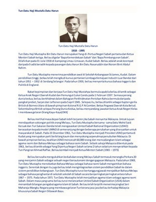 Tun Datu Haji Mustafa Datu Harun
Tun Datu Haji Mustafa Datu Harun
1918 - 1995
Tun Datu Haji Mustapha BinDatu Harun merupakanYang di-PertuaNegeri SabahpertamadanKetua
Menteri Sabahketiga.Beliaudigelar‘BapaKemerdekaanSabah’dan‘BapaPembangunanSabah’.
Dilahirkanpada31 Julai 1918 di kampongLimau-Limauan,KudatSabah.Beliauadalahanakkeempat
daripada9 adikberadikkepadapasangandatuHarun BinDatu NasaruddindanNorani Binti Abdul
Rahim.
Tun Datu Mustapha menerimapendidikanawal di SekolahKebangsaanStJames,Kudat.Dalam
pendidikantinggi,beliautelahmengikuti kursuspertanianLembagaKemajuanIndustri LuarBandardari
tahun1951 – 1952 di SerdangSelangor.Padatahun1959, beliaumenyertaikursusbahasaInggerisdan
Politikdi England.
Bakat kepimpinandankerjayaTunDatu Haji Mustahpa bermulaapabilabeliaudilantiksebagai
KetuaAnakNegeri DaerahKudatdanPemungutCukai Candupada1 Februari 1937. Semasaperang
duniakedua,beliauberkhidmatdalamBahagianPerkhidmatanPerisikanRahsiabermuladaripada
pangkatprebet, Sarjandan Leftenenpada5april 1945. Selepasitu,beliaudilantiksebagai Kaptengerila
Britishdi BorneoUtara di bawahpimpinanKolonal R.G.P.N Comber,BekasPegawai DaerahKotaBelud.
SekembalinyaBritishselepasPerangDuniaKedua,beliaumenyandang jawatanKetuaAnakNegeri Kelas
I membawagelaranOrangKaya-Kaya(OKK)
BeliaumelihatmasadepanSabahlebihterjaminjikaSabahmenyertai Malaysia.Untuktujuan
mendapatkansokonganpolitikorangMelayu,TunDatuMustapha bersama- samaDatu Mohd Said
Keruakdan TunSakaran Dandai telahmengasaskanUnitedSabahNational Organization(USNO)
berasaskankepadamodel UMNOdi semenanjungdenganbeberapaperubahanyangdisesuaikanuntuk
masyarakatdi Sabah.Pada 23 Disember1961, Tun Datu Mustapha menjadi PresidenUSNOpertamadi
Kudatyang merupakanparti berbilangkaumdanmenyokongsepenuhnyapenubuhanMalaysia.Di
bawahpimpinanbeliau,keahlianUSNOmencecah60,000 orang dan mencadangkanIslamsebagai
agama rasmi dan Bahasa Melayusebagai bahasarasmi Sabah.SebaiksahajaMalaysiadibentukpada
1963, beliaudilantiksebagaiYangDipertuaNegeri Sabahselama2 tahunsebelummenyerahkankepada
Tun PangiranAhmadRaffae.Beliaukembalimenjadi KetuaMenteri Sabah(1965 – 1973)
BeliauberusahamengukuhkankedudukanorangMelayuSabahtermasukmerangkaPerkara20
yang menjaminSabahsebagai sebuahnegeriberautonomi dengangagasanMalaysia.Padatahun1969,
Tun Datu Mustapha menobatkanBahasaMelayusebagai bahasarasmi Sabahmengantikanbahasa
inggeris.Serentak denganitujugabeliautelahmengintegrasikansistempendidikanSabahke dalam
sistempendidikankebangsaan.TunDatuMustaphaturut bertanggungjawabmenjadikanBahasaMelayu
sebagai bahasapenghantardi sekolahsekolahdi Sabahsecaraberperingkatperingkatantaratahun
1967 – 1975. Pada tahun 1971 TunDatu Mustapha telahmenjadikanagamaIslamsebagai agamarasmi
Sabah.Dalam masa yangsama beliauturutmelancarkanUnitedSabahOrganization(USIA) dalam
menambahbilanganpengabutagamaIslamdi Sabah.BeliautelahterpilihmenerimapingkatSeri
Maharaja Mangku Negarayang membawagelaranTunkeranajasa jasabeliauterhadapMalaysia
khususnyaSabahNegeri DibawahBayu.
 