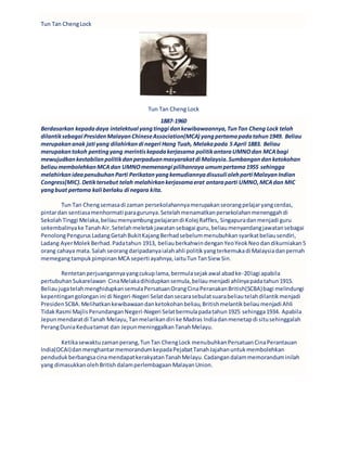 Tun Tan ChengLock
Tun Tan Cheng Lock
1887-1960
Berdasarkan kepadadaya intelektual yangtinggi dankewibawaannya,TunTan Cheng Lock telah
dilantiksebagai PresidenMalayanChineseAssociation(MCA) yangpertamapadatahun1949. Beliau
merupakananak jati yang dilahirkandi negeri Hang Tuah, Melakapada 5 April 1883. Beliau
merupakantokoh pentingyang merintiskepadakerjasama politikantaraUMNOdan MCAbagi
mewujudkankestabilanpolitikdanperpaduanmasyarakatdi Malaysia.Sumbangandanketokohan
beliaumembolehkanMCAdan UMNOmemenangi pilihanraya umumpertama1955 sehingga
melahirkanideapenubuhanParti Perikatanyangkemudiannyadisusuli olehparti MalayanIndian
Congress(MIC).Detiktersebut telah melahirkankerjasamaerat antaraparti UMNO,MCAdan MIC
yangbuat pertama kali berlaku di negara kita.
Tun Tan Chengsemasadi zaman persekolahannyamerupakanseorangpelajaryangcerdas,
pintardan sentiasamenhormati paragurunya.Setelahmenamatkanpersekolahanmenenggahdi
SekolahTinggi Melaka,beliaumenyambungpelajarandi Kolej Raffles, Singapuradanmenjadi guru
sekembalinyake TanahAir.Setelahmeletakjawatansebagai guru,beliaumenyandangjawatansebagai
PenolongPengurusLadangGetahBukitKajangBerhadsebelummenubuhkansyarikatbeliausendiri,
Ladang AyerMolekBerhad.Padatahun 1913, beliauberkahwindenganYeoYeokNeodandikurniakan5
orang cahaya mata.Salah seorangdaripadanyaialahahli politikyangterkemukadi Malaysiadanpernah
memegangtampukpimpinanMCA seperti ayahnya,iaituTunTanSiew Sin.
Rentetanperjuangannyayangcukuplama,bermulasejakawal abadke-20lagi apabila
pertubuhanSukarelawan CinaMelakadihidupkansemula,beliaumenjadi ahlinyapadatahun1915.
BeliaujugatelahmenghidupkansemulaPersatuanOrangCinaPeranakanBritish(SCBA)bagi melindungi
kepentingangolonganini di Negeri-Negeri Selatdansecarasebulatsuarabeliautelahdilantikmenjadi
PresidenSCBA.Melihatkankewibawaandanketokohanbeliau,Britishmelantikbeliaumenjadi Ahli
TidakRasmi MajlisPerundanganNegeri-Negeri Selatbermulapadatahun1925 sehingga1934. Apabila
Jepunmendaratdi Tanah Melayu,Tanmelarikandiri ke Madras Indiadanmenetapdi situsehinggalah
PerangDuniaKeduatamat dan JepunmeninggalkanTanahMelayu.
Ketikasewaktuzamanperang,TunTan ChengLock menubuhkanPersatuanCinaPerantauan
India(OCAI)danmenghantarmemorandumkepadaPejabatTanahJajahanuntukmembolehkan
pendudukberbangsacinamendapatkerakyatanTanahMelayu.Cadangandalammemoranduminilah
yang dimasukkanolehBritishdalamperlembagaan MalayanUnion.
 