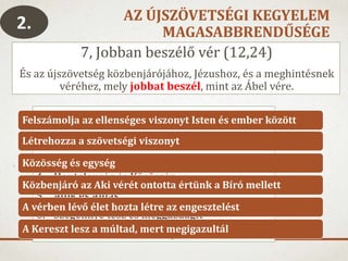 AZ ÚJSZÖVETSÉGI KEGYELEM
MAGASABBRENDŰSÉGE
7, Jobban beszélő vér (12,24)
És az újszövetség közbenjárójához, Jézushoz, és a meghintésnek
véréhez, mely jobbat beszél, mint az Ábel vére.
2.
1. Ítélet és Kegyelem
2. Nem tudatos és tudatos áldozat
3. Eltávolít és Közel hoz
4. Hontalanság és Közösség
5. Átok és Áldás
6. Szegénnyé tesz és meggazdagít
7. Földre hullott és a mennybe került
Felszámolja az ellenséges viszonyt Isten és ember között
Létrehozza a szövetségi viszonyt
Közösség és egység
Közbenjáró az Aki vérét ontotta értünk a Bíró mellett
A vérben lévő élet hozta létre az engesztelést
A Kereszt lesz a múltad, mert megigazultál
 