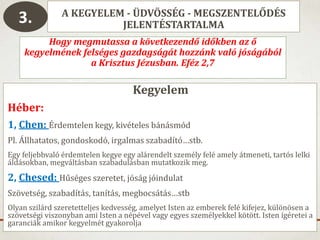 A KEGYELEM - ÜDVÖSSÉG - MEGSZENTELŐDÉS
JELENTÉSTARTALMA
Hogy megmutassa a következendő időkben az ő
kegyelmének felséges gazdagságát hozzánk való jóságából
a Krisztus Jézusban. Eféz 2,7
Kegyelem
Héber:
1, Chen: Érdemtelen kegy, kivételes bánásmód
Pl. Állhatatos, gondoskodó, irgalmas szabadító…stb.
Egy feljebbvaló érdemtelen kegye egy alárendelt személy felé amely átmeneti, tartós lelki
áldásokban, megváltásban szabadulásban mutatkozik meg.
2, Chesed: Hűséges szeretet, jóság jóindulat
Szövetség, szabadítás, tanítás, megbocsátás…stb
Olyan szilárd szeretetteljes kedvesség, amelyet Isten az emberek felé kifejez, különösen a
szövetségi viszonyban ami Isten a népével vagy egyes személyekkel kötött. Isten ígéretei a
garanciák amikor kegyelmét gyakorolja
3.
 