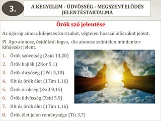 A KEGYELEM - ÜDVÖSSÉG - MEGSZENTELŐDÉS
JELENTÉSTARTALMA3.
Örök szó jelentése
Az ógörög ainosz kifejezés korszakot, végtelen hosszú időszakot jelent.
Pl. Apo aionosz, ősidőktól fogva, dia aionosz szüntelen mindenkor
kifejezést jelent.
1. Örök szövetség (Zsid 13,20)
2. Örök hajlék (2Kor 5,1)
3. Örök dicsőség (1Pét 5,10)
4. Hit és örök élet (1Tim 1,16)
5. Örök örökség (Zsid 9,15)
6. Örök üdvösség (Zsid 5,9)
7. Hit és örök élet (1Tim 1,16)
8. Örök élet jelen reménysége (Tit 3,7)
 