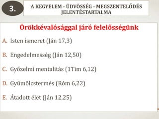 A KEGYELEM - ÜDVÖSSÉG - MEGSZENTELŐDÉS
JELENTÉSTARTALMA3.
Örökkévalósággal járó felelősségünk
A. Isten ismeret (Ján 17,3)
B. Engedelmesség (Ján 12,50)
C. Győzelmi mentalitás (1Tim 6,12)
D. Gyümölcstermés (Róm 6,22)
E. Átadott élet (Ján 12,25)
 