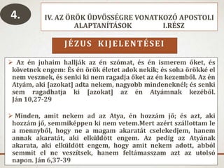 IV. AZ ÖRÖK ÜDVÖSSÉGRE VONATKOZÓ APOSTOLI
ALAPTANÍTÁSOK I.RÉSZ
JÉZUS KIJELENTÉSEI
 Az én juhaim hallják az én szómat, és én ismerem őket, és
követnek engem: És én örök életet adok nekik; és soha örökké el
nem vesznek, és senki ki nem ragadja őket az én kezemből. Az én
Atyám, aki [azokat] adta nekem, nagyobb mindeneknél; és senki
sem ragadhatja ki [azokat] az én Atyámnak kezéből.
Ján 10,27-29
 Minden, amit nekem ad az Atya, én hozzám jő; és azt, aki
hozzám jő, semmiképpen ki nem vetem.Mert azért szállottam le
a mennyből, hogy ne a magam akaratát cselekedjem, hanem
annak akaratát, aki elküldött engem. Az pedig az Atyának
akarata, aki elküldött engem, hogy amit nekem adott, abból
semmit el ne veszítsek, hanem feltámasszam azt az utolsó
napon. Ján 6,37-39
4.
 