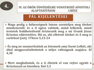 IV. AZ ÖRÖK ÜDVÖSSÉGRE VONATKOZÓ APOSTOLI
ALAPTANÍTÁSOK I.RÉSZ
PÁL KIJELENTÉSEI
 Maga pedig a békességnek Istene szenteljen meg titeket
mindenestől; és a ti egész valótok, mind lelketek, mind
testetek feddhetetlenül őriztessék meg a mi Urunk Jézus
Krisztus eljövetelére. Hű az, aki elhívott titeket és ő meg is
cselekszi [azt]. 1Thess 5,23-24
 És meg ne szomorítsátok az Istennek ama Szent Lelkét, aki
által megpecsételtettetek a teljes váltságnak napjára. Ef
4,30
 Mert meghaltatok, és a ti éltetek el van rejtve együtt a
Krisztussal az Istenben. Kol 3,3
4.
 