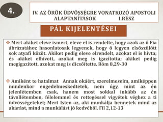 IV. AZ ÖRÖK ÜDVÖSSÉGRE VONATKOZÓ APOSTOLI
ALAPTANÍTÁSOK I.RÉSZ
PÁL KIJELENTÉSEI
 Mert akiket eleve ismert, eleve el is rendelte, hogy azok az ő Fia
ábrázatához hasonlatosak legyenek, hogy ő legyen elsőszülött
sok atyafi közöt. Akiket pedig eleve elrendelt, azokat el is hívta;
és akiket elhívott, azokat meg is igazította; akiket pedig
megigazított, azokat meg is dicsőítette. Róm 8,29-30
 Amiként te hatalmat Annak okáért, szerelmeseim, amiképpen
mindenkor engedelmeskedtetek, nem úgy, mint az én
jelenlétemben csak, hanem most sokkal inkább az én
távollétemben, félelemmel és rettegéssel vigyétek véghez a ti
üdvösségeteket; Mert Isten az, aki munkálja bennetek mind az
akarást, mind a munkálást jó kedvéből. Fil 2,12-13
4.
 