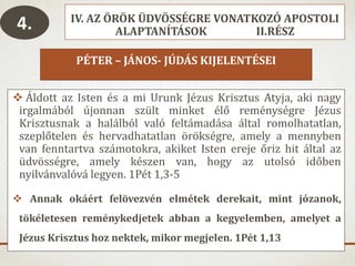 IV. AZ ÖRÖK ÜDVÖSSÉGRE VONATKOZÓ APOSTOLI
ALAPTANÍTÁSOK II.RÉSZ
PÉTER – JÁNOS- JÚDÁS KIJELENTÉSEI
 Áldott az Isten és a mi Urunk Jézus Krisztus Atyja, aki nagy
irgalmából újonnan szült minket élő reménységre Jézus
Krisztusnak a halálból való feltámadása által romolhatatlan,
szeplőtelen és hervadhatatlan örökségre, amely a mennyben
van fenntartva számotokra, akiket Isten ereje őriz hit által az
üdvösségre, amely készen van, hogy az utolsó időben
nyilvánvalóvá legyen. 1Pét 1,3-5
 Annak okáért felövezvén elmétek derekait, mint józanok,
tökéletesen reménykedjetek abban a kegyelemben, amelyet a
Jézus Krisztus hoz nektek, mikor megjelen. 1Pét 1,13
4.
 