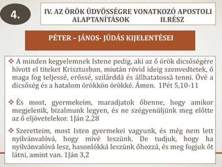 IV. AZ ÖRÖK ÜDVÖSSÉGRE VONATKOZÓ APOSTOLI
ALAPTANÍTÁSOK II.RÉSZ
PÉTER – JÁNOS- JÚDÁS KIJELENTÉSEI
 A minden kegyelemnek Istene pedig, aki az ő örök dicsőségére
hívott el titeket Krisztusban, miután rövid ideig szenvedtetek, ő
maga fog teljessé, erőssé, szilárddá és állhatatossá tenni. Övé a
dicsőség és a hatalom örökkön örökké. Ámen. 1Pét 5,10-11
 És most, gyermekeim, maradjatok őbenne, hogy amikor
megjelenik, bizalmunk legyen, és ne szégyenüljünk meg előtte
az ő eljövetelekor. 1Ján 2,28
 Szeretteim, most Isten gyermekei vagyunk, és még nem lett
nyilvánvalóvá, hogy mivé leszünk. De tudjuk, hogy ha
nyilvánvalóvá lesz, hasonlókká leszünk őhozzá, és meg fogjuk őt
látni, amint van. 1Ján 3,2
4.
 