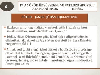 IV. AZ ÖRÖK ÜDVÖSSÉGRE VONATKOZÓ APOSTOLI
ALAPTANÍTÁSOK II.RÉSZ
PÉTER – JÁNOS- JÚDÁS KIJELENTÉSEI
 Ezeket írtam, hogy tudjátok: nektek, akik hisztek az Isten
Fiának nevében, örök életetek van 1Ján 5,13
 Júdás, Jézus Krisztus szolgája, Jakabnak pedig testvére, az
elhívottaknak, akiket az Atya Isten szeretett és Jézus Krisztus
megtartott Júd 1,1
Annak pedig, aki megőrizhet titeket a botlástól, és dicsősége
elé állíthat feddhetetlenségben, ujjongó örömmel az egyetlen
Istennek, a mi Üdvözítőnknek, a mi Urunk Jézus Krisztus által
dicsőség, fenség, erő és hatalom mostantól fogva mindörökké.
Ámen. Júd 23-24
4.
 