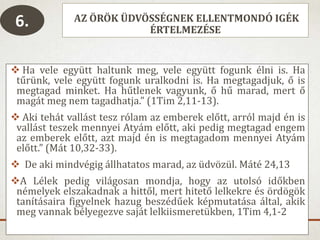 AZ ÖRÖK ÜDVÖSSÉGNEK ELLENTMONDÓ IGÉK
ÉRTELMEZÉSE
 Ha vele együtt haltunk meg, vele együtt fogunk élni is. Ha
tűrünk, vele együtt fogunk uralkodni is. Ha megtagadjuk, ő is
megtagad minket. Ha hűtlenek vagyunk, ő hű marad, mert ő
magát meg nem tagadhatja.” (1Tim 2,11-13).
 Aki tehát vallást tesz rólam az emberek előtt, arról majd én is
vallást teszek mennyei Atyám előtt, aki pedig megtagad engem
az emberek előtt, azt majd én is megtagadom mennyei Atyám
előtt.” (Mát 10,32-33).
 De aki mindvégig állhatatos marad, az üdvözül. Máté 24,13
A Lélek pedig világosan mondja, hogy az utolsó időkben
némelyek elszakadnak a hittől, mert hitető lelkekre és ördögök
tanításaira figyelnek hazug beszédűek képmutatása által, akik
meg vannak bélyegezve saját lelkiismeretükben, 1Tim 4,1-2
6.
 