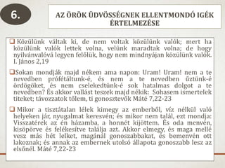 AZ ÖRÖK ÜDVÖSSÉGNEK ELLENTMONDÓ IGÉK
ÉRTELMEZÉSE
 Közülünk váltak ki, de nem voltak közülünk valók; mert ha
közülünk valók lettek volna, velünk maradtak volna; de hogy
nyilvánvalóvá legyen felőlük, hogy nem mindnyájan közülünk valók.
I. János 2,19
Sokan mondják majd nékem ama napon: Uram! Uram! nem a te
nevedben prófétáltunk-é, és nem a te nevedben űztünk-é
ördögöket, és nem cselekedtünk-é sok hatalmas dolgot a te
nevedben? És akkor vallást teszek majd nékik: Sohasem ismertelek
titeket; távozzatok tőlem, ti gonosztevők Máté 7,22-23
 Mikor a tisztátalan lélek kimegy az emberből, víz nélkül való
helyeken jár, nyugalmat keresvén; és mikor nem talál, ezt mondja:
Visszatérek az én házamba, a honnét kijöttem. És oda menvén,
kisöpörve és felékesítve találja azt. Akkor elmegy, és maga mellé
vesz más hét lelket, magánál gonoszabbakat, és bemenvén ott
lakoznak; és annak az embernek utolsó állapota gonoszabb lesz az
elsőnél. Máté 7,22-23
6.
 