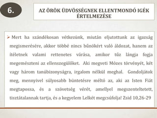 AZ ÖRÖK ÜDVÖSSÉGNEK ELLENTMONDÓ IGÉK
ÉRTELMEZÉSE
 Mert ha szándékosan vétkezünk, miután eljutottunk az igazság
megismerésére, akkor többé nincs bűnökért való áldozat, hanem az
ítéletnek valami rettenetes várása, amikor tűz lángja fogja
megemészteni az ellenszegülőket. Aki megveti Mózes törvényét, két
vagy három tanúbizonyságra, irgalom nélkül meghal. Gondoljátok
meg, mennyivel súlyosabb büntetésre méltó az, aki az Isten Fiát
megtapossa, és a szövetség vérét, amellyel megszenteltetett,
tisztátalannak tartja, és a kegyelem Lelkét megcsúfolja! Zsid 10,26-29
6.
 