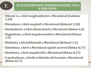 AZ ÁLLHATATOSSÁG/ÜDVBIZONYOSSÁG TANA
A BIBLIÁBAN
• Először is, a hívő megfeszíttetett a Messiással (Galátzia
2,20)
• Másodszor, a hívő meghalt a Messiással (Kolossé 2,20)
• Harmadszor, a hívő eltemettetett a Messiással (Róma 6,4)
• Negyedszer, a hívő megelevenedett a Messiással (Efézus
2,5)
• Ötödször, a hívő feltámadt a Messiással (Kolossé 3,1).
• Hatodszor, a hívő a Messiással együtt szenved (Róma 8,17)
• Hetedszer, a hívő megdicsőül a Messiással (Róma 8,17)
• S nyolcadszor, a hívők örököstársak lesznek a Messiással
(Róma 8,17)
7.
 