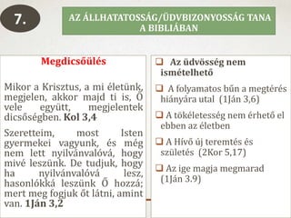 Megdicsőülés
Mikor a Krisztus, a mi életünk,
megjelen, akkor majd ti is, Ő
vele együtt, megjelentek
dicsőségben. Kol 3,4
Szeretteim, most Isten
gyermekei vagyunk, és még
nem lett nyilvánvalóvá, hogy
mivé leszünk. De tudjuk, hogy
ha nyilvánvalóvá lesz,
hasonlókká leszünk Ő hozzá;
mert meg fogjuk őt látni, amint
van. 1Ján 3,2
 Az üdvösség nem
ismételhető
 A folyamatos bűn a megtérés
hiányára utal (1Ján 3,6)
 A tökéletesség nem érhető el
ebben az életben
 A Hívő új teremtés és
születés (2Kor 5,17)
 Az ige magja megmarad
(1Ján 3.9)
AZ ÁLLHATATOSSÁG/ÜDVBIZONYOSSÁG TANA
A BIBLIÁBAN
7.
 