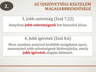 AZ ÚJSZÖVETSÉGI KEGYELEM
MAGASABBRENDŰSÉGE
3, Jobb szövetség (Zsid 7,22)
Annyiban jobb szövetségnek lett kezesévé Jézus.
4, Jobb ígéretek (Zsid 8,6)
Most azonban annyival kiválóbb szolgálatot nyert,
amennyivel jobb szövetségnek közbenjárója, amely
jobb ígéretek alapján köttetett.
2.
 