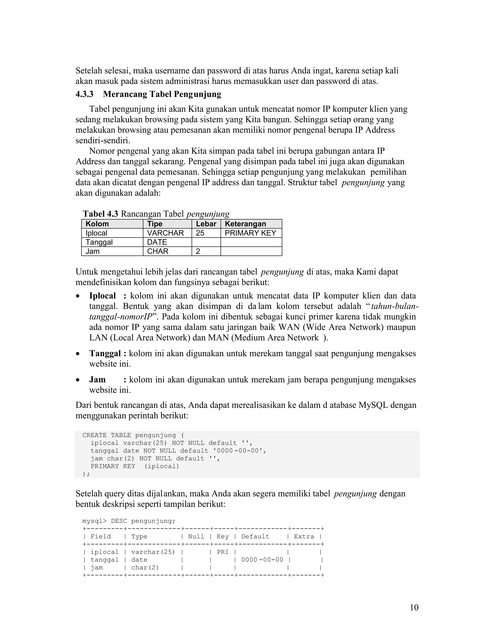 10
Setelah selesai, maka username dan password di atas harus Anda ingat, karena setiap kali
akan masuk pada sistem administrasi harus memasukkan user dan password di atas.
4.3.3 Merancang Tabel Pengunjung
Tabel pengunjung ini akan Kita gunakan untuk mencatat nomor IP komputer klien yang
sedang melakukan browsing pada sistem yang Kita bangun. Sehingga setiap orang yang
melakukan browsing atau pemesanan akan memiliki nomor pengenal berupa IP Address
sendiri-sendiri.
Nomor pengenal yang akan Kita simpan pada tabel ini berupa gabungan antara IP
Address dan tanggal sekarang. Pengenal yang disimpan pada tabel ini juga akan digunakan
sebagai pengenal data pemesanan. Sehingga setiap pengunjung yang melakukan pemilihan
data akan dicatat dengan pengenal IP address dan tanggal. Struktur tabel pengunjung yang
akan digunakan adalah:
Tabel 4.3 Rancangan Tabel pengunjung
Kolom Tipe Lebar Keterangan
Iplocal VARCHAR 25 PRIMARY KEY
Tanggal DATE
Jam CHAR 2
Untuk mengetahui lebih jelas dari rancangan tabel pengunjung di atas, maka Kami dapat
mendefinisikan kolom dan fungsinya sebagai berikut:
Iplocal : kolom ini akan digunakan untuk mencatat data IP komputer klien dan data
tanggal. Bentuk yang akan disimpan di da lam kolom tersebut adalah “tahun-bulan-
tanggal-nomorIP”. Pada kolom ini dibentuk sebagai kunci primer karena tidak mungkin
ada nomor IP yang sama dalam satu jaringan baik WAN (Wide Area Network) maupun
LAN (Local Area Network) dan MAN (Medium Area Network ).
Tanggal : kolom ini akan digunakan untuk merekam tanggal saat pengunjung mengakses
website ini.
Jam : kolom ini akan digunakan untuk merekam jam berapa pengunjung mengakses
website ini.
Dari bentuk rancangan di atas, Anda dapat merealisasikan ke dalam d atabase MySQL dengan
menggunakan perintah berikut:
CREATE TABLE pengunjung (
iplocal varchar(25) NOT NULL default '',
tanggal date NOT NULL default '0000 -00-00',
jam char(2) NOT NULL default '',
PRIMARY KEY (iplocal)
);
Setelah query ditas dijalankan, maka Anda akan segera memiliki tabel pengunjung dengan
bentuk deskripsi seperti tampilan berikut:
mysql> DESC pengunjung;
+---------+-------------+------+-----+------------+-------+
| Field | Type | Null | Key | Default | Extra |
+---------+-------------+------+-----+------------+-------+
| iplocal | varchar(25) | | PRI | | |
| tanggal | date | | | 0000 -00-00 | |
| jam | char(2) | | | | |
+---------+-------------+------+-----+------------+-------+
 