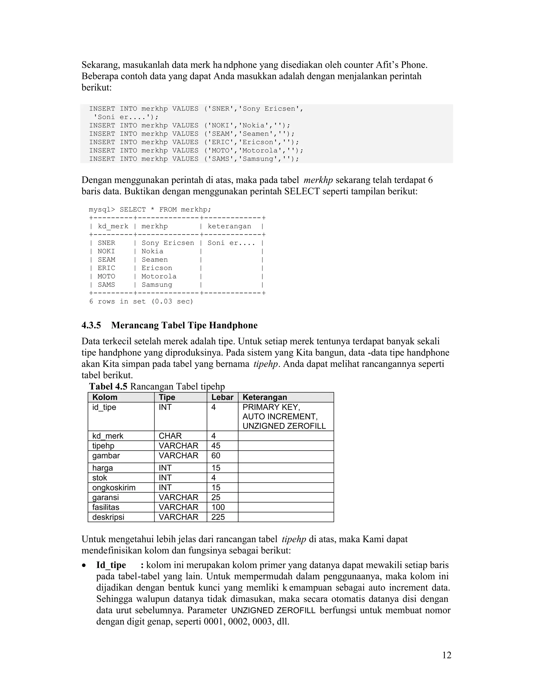 12
Sekarang, masukanlah data merk handphone yang disediakan oleh counter Afit’s Phone.
Beberapa contoh data yang dapat Anda masukkan adalah dengan menjalankan perintah
berikut:
INSERT INTO merkhp VALUES ('SNER','Sony Ericsen',
'Soni er....');
INSERT INTO merkhp VALUES ('NOKI','Nokia','');
INSERT INTO merkhp VALUES ('SEAM','Seamen','');
INSERT INTO merkhp VALUES ('ERIC','Ericson','');
INSERT INTO merkhp VALUES ('MOTO','Motorola','');
INSERT INTO merkhp VALUES ('SAMS','Samsung','');
Dengan menggunakan perintah di atas, maka pada tabel merkhp sekarang telah terdapat 6
baris data. Buktikan dengan menggunakan perintah SELECT seperti tampilan berikut:
mysql> SELECT * FROM merkhp;
+---------+--------------+-------------+
| kd_merk | merkhp | keterangan |
+---------+--------------+-------------+
| SNER | Sony Ericsen | Soni er.... |
| NOKI | Nokia | |
| SEAM | Seamen | |
| ERIC | Ericson | |
| MOTO | Motorola | |
| SAMS | Samsung | |
+---------+--------------+-------------+
6 rows in set (0.03 sec)
4.3.5 Merancang Tabel Tipe Handphone
Data terkecil setelah merek adalah tipe. Untuk setiap merek tentunya terdapat banyak sekali
tipe handphone yang diproduksinya. Pada sistem yang Kita bangun, data -data tipe handphone
akan Kita simpan pada tabel yang bernama tipehp. Anda dapat melihat rancangannya seperti
tabel berikut.
Tabel 4.5 Rancangan Tabel tipehp
Kolom Tipe Lebar Keterangan
id_tipe INT 4 PRIMARY KEY,
AUTO INCREMENT,
UNZIGNED ZEROFILL
kd_merk CHAR 4
tipehp VARCHAR 45
gambar VARCHAR 60
harga INT 15
stok INT 4
ongkoskirim INT 15
garansi VARCHAR 25
fasilitas VARCHAR 100
deskripsi VARCHAR 225
Untuk mengetahui lebih jelas dari rancangan tabel tipehp di atas, maka Kami dapat
mendefinisikan kolom dan fungsinya sebagai berikut:
Id_tipe : kolom ini merupakan kolom primer yang datanya dapat mewakili setiap baris
pada tabel-tabel yang lain. Untuk mempermudah dalam penggunaanya, maka kolom ini
dijadikan dengan bentuk kunci yang memliki k emampuan sebagai auto increment data.
Sehingga walupun datanya tidak dimasukan, maka secara otomatis datanya disi dengan
data urut sebelumnya. Parameter UNZIGNED ZEROFILL berfungsi untuk membuat nomor
dengan digit genap, seperti 0001, 0002, 0003, dll.
 