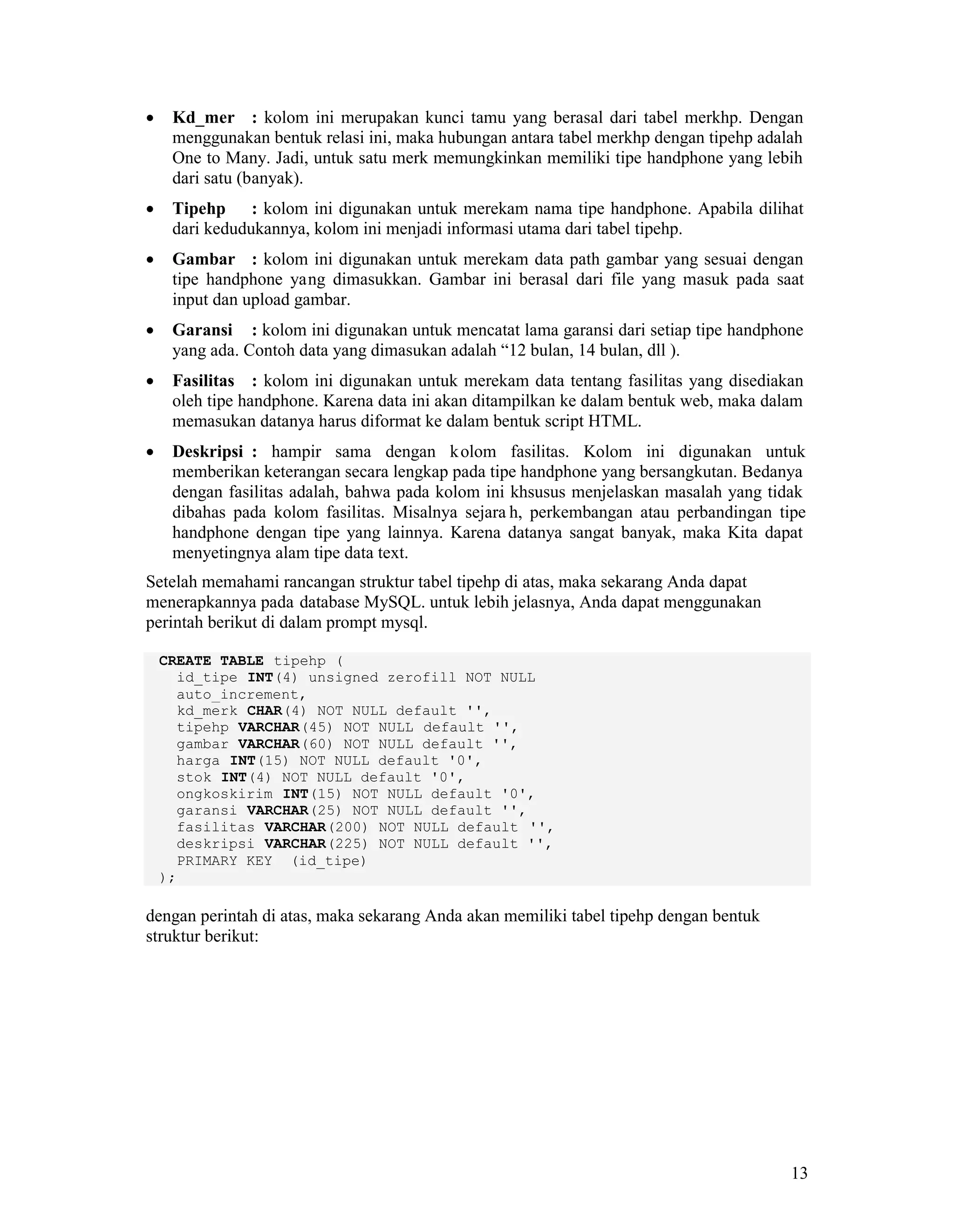 13
Kd_mer : kolom ini merupakan kunci tamu yang berasal dari tabel merkhp. Dengan
menggunakan bentuk relasi ini, maka hubungan antara tabel merkhp dengan tipehp adalah
One to Many. Jadi, untuk satu merk memungkinkan memiliki tipe handphone yang lebih
dari satu (banyak).
Tipehp : kolom ini digunakan untuk merekam nama tipe handphone. Apabila dilihat
dari kedudukannya, kolom ini menjadi informasi utama dari tabel tipehp.
Gambar : kolom ini digunakan untuk merekam data path gambar yang sesuai dengan
tipe handphone yang dimasukkan. Gambar ini berasal dari file yang masuk pada saat
input dan upload gambar.
Garansi : kolom ini digunakan untuk mencatat lama garansi dari setiap tipe handphone
yang ada. Contoh data yang dimasukan adalah “12 bulan, 14 bulan, dll ).
Fasilitas : kolom ini digunakan untuk merekam data tentang fasilitas yang disediakan
oleh tipe handphone. Karena data ini akan ditampilkan ke dalam bentuk web, maka dalam
memasukan datanya harus diformat ke dalam bentuk script HTML.
Deskripsi : hampir sama dengan kolom fasilitas. Kolom ini digunakan untuk
memberikan keterangan secara lengkap pada tipe handphone yang bersangkutan. Bedanya
dengan fasilitas adalah, bahwa pada kolom ini khsusus menjelaskan masalah yang tidak
dibahas pada kolom fasilitas. Misalnya sejara h, perkembangan atau perbandingan tipe
handphone dengan tipe yang lainnya. Karena datanya sangat banyak, maka Kita dapat
menyetingnya alam tipe data text.
Setelah memahami rancangan struktur tabel tipehp di atas, maka sekarang Anda dapat
menerapkannya pada database MySQL. untuk lebih jelasnya, Anda dapat menggunakan
perintah berikut di dalam prompt mysql.
CREATE TABLE tipehp (
id_tipe INT(4) unsigned zerofill NOT NULL
auto_increment,
kd_merk CHAR(4) NOT NULL default '',
tipehp VARCHAR(45) NOT NULL default '',
gambar VARCHAR(60) NOT NULL default '',
harga INT(15) NOT NULL default '0',
stok INT(4) NOT NULL default '0',
ongkoskirim INT(15) NOT NULL default '0',
garansi VARCHAR(25) NOT NULL default '',
fasilitas VARCHAR(200) NOT NULL default '',
deskripsi VARCHAR(225) NOT NULL default '',
PRIMARY KEY (id_tipe)
);
dengan perintah di atas, maka sekarang Anda akan memiliki tabel tipehp dengan bentuk
struktur berikut:
 