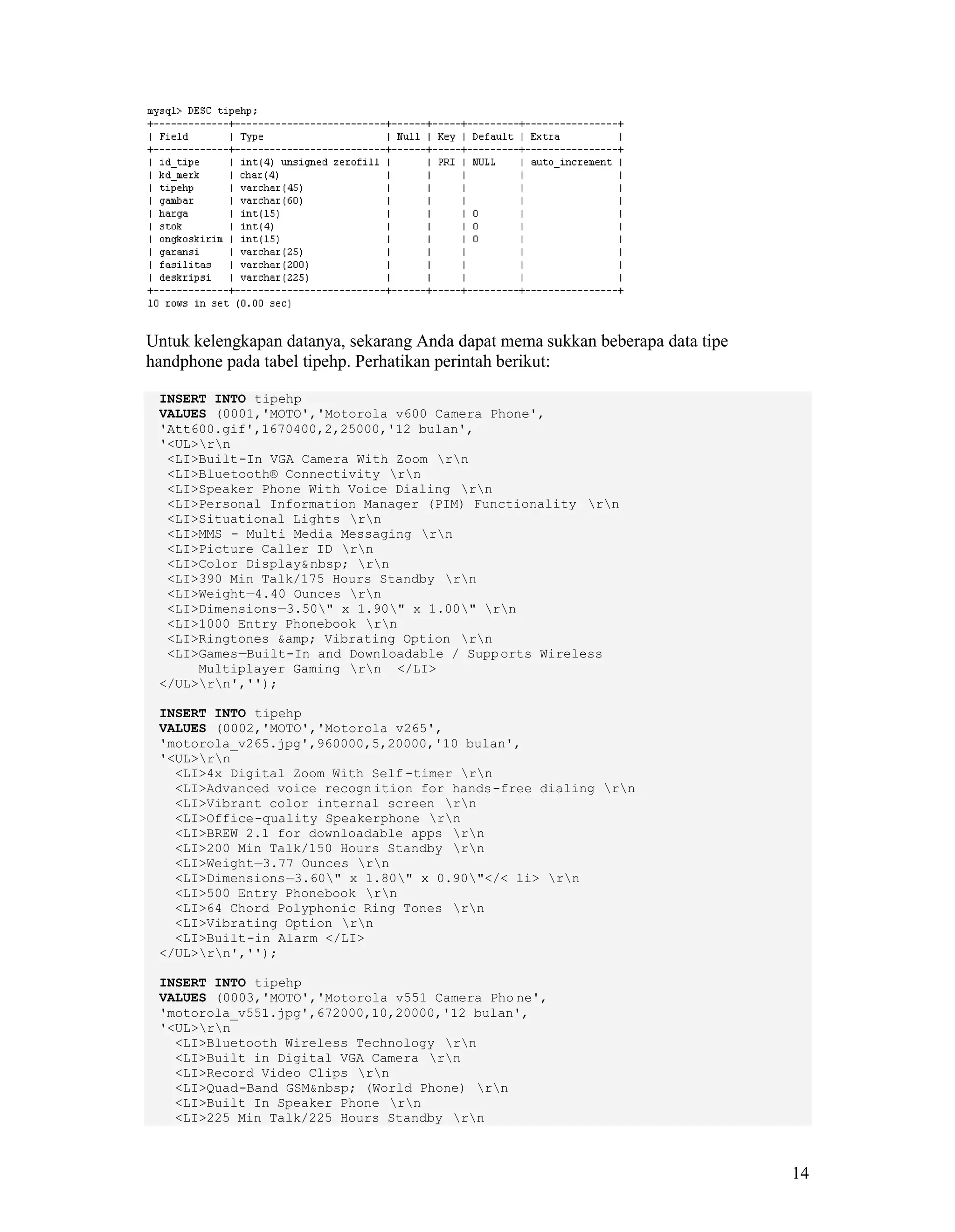 14
Untuk kelengkapan datanya, sekarang Anda dapat mema sukkan beberapa data tipe
handphone pada tabel tipehp. Perhatikan perintah berikut:
INSERT INTO tipehp
VALUES (0001,'MOTO','Motorola v600 Camera Phone',
'Att600.gif',1670400,2,25000,'12 bulan',
'<UL>rn
<LI>Built-In VGA Camera With Zoom rn
<LI>Bluetooth® Connectivity rn
<LI>Speaker Phone With Voice Dialing rn
<LI>Personal Information Manager (PIM) Functionality rn
<LI>Situational Lights rn
<LI>MMS - Multi Media Messaging rn
<LI>Picture Caller ID rn
<LI>Color Display&nbsp; rn
<LI>390 Min Talk/175 Hours Standby rn
<LI>Weight—4.40 Ounces rn
<LI>Dimensions—3.50" x 1.90" x 1.00" rn
<LI>1000 Entry Phonebook rn
<LI>Ringtones &amp; Vibrating Option rn
<LI>Games—Built-In and Downloadable / Supports Wireless
Multiplayer Gaming rn </LI>
</UL>rn','');
INSERT INTO tipehp
VALUES (0002,'MOTO','Motorola v265',
'motorola_v265.jpg',960000,5,20000,'10 bulan',
'<UL>rn
<LI>4x Digital Zoom With Self -timer rn
<LI>Advanced voice recognition for hands-free dialing rn
<LI>Vibrant color internal screen rn
<LI>Office-quality Speakerphone rn
<LI>BREW 2.1 for downloadable apps rn
<LI>200 Min Talk/150 Hours Standby rn
<LI>Weight—3.77 Ounces rn
<LI>Dimensions—3.60" x 1.80" x 0.90"</< li> rn
<LI>500 Entry Phonebook rn
<LI>64 Chord Polyphonic Ring Tones rn
<LI>Vibrating Option rn
<LI>Built-in Alarm </LI>
</UL>rn','');
INSERT INTO tipehp
VALUES (0003,'MOTO','Motorola v551 Camera Pho ne',
'motorola_v551.jpg',672000,10,20000,'12 bulan',
'<UL>rn
<LI>Bluetooth Wireless Technology rn
<LI>Built in Digital VGA Camera rn
<LI>Record Video Clips rn
<LI>Quad-Band GSM&nbsp; (World Phone) rn
<LI>Built In Speaker Phone rn
<LI>225 Min Talk/225 Hours Standby rn
 