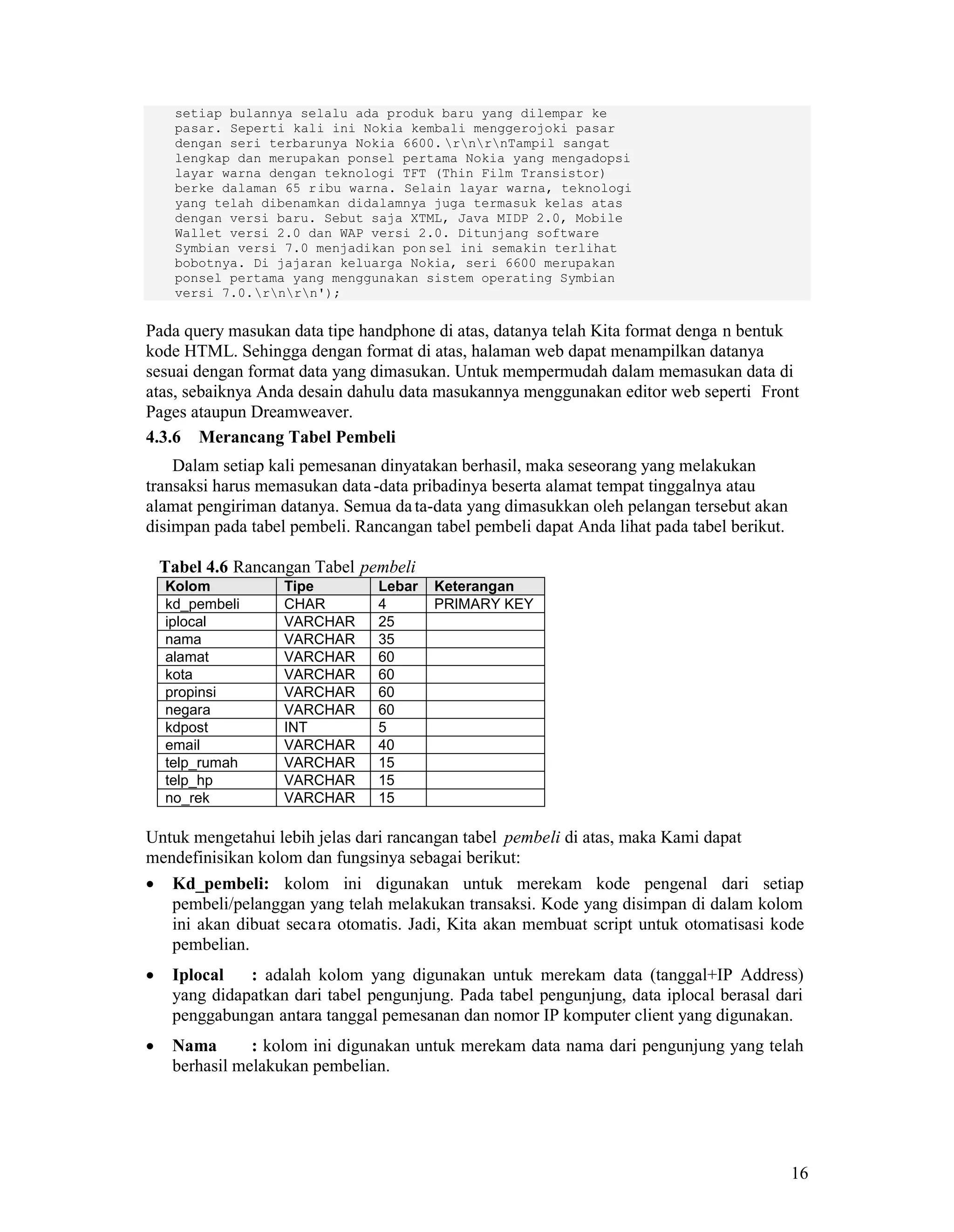 16
setiap bulannya selalu ada produk baru yang dilempar ke
pasar. Seperti kali ini Nokia kembali menggerojoki pasar
dengan seri terbarunya Nokia 6600. rnrnTampil sangat
lengkap dan merupakan ponsel pertama Nokia yang mengadopsi
layar warna dengan teknologi TFT (Thin Film Transistor)
berke dalaman 65 ribu warna. Selain layar warna, teknologi
yang telah dibenamkan didalamnya juga termasuk kelas atas
dengan versi baru. Sebut saja XTML, Java MIDP 2.0, Mobile
Wallet versi 2.0 dan WAP versi 2.0. Ditunjang software
Symbian versi 7.0 menjadikan pon sel ini semakin terlihat
bobotnya. Di jajaran keluarga Nokia, seri 6600 merupakan
ponsel pertama yang menggunakan sistem operating Symbian
versi 7.0.rnrn');
Pada query masukan data tipe handphone di atas, datanya telah Kita format denga n bentuk
kode HTML. Sehingga dengan format di atas, halaman web dapat menampilkan datanya
sesuai dengan format data yang dimasukan. Untuk mempermudah dalam memasukan data di
atas, sebaiknya Anda desain dahulu data masukannya menggunakan editor web seperti Front
Pages ataupun Dreamweaver.
4.3.6 Merancang Tabel Pembeli
Dalam setiap kali pemesanan dinyatakan berhasil, maka seseorang yang melakukan
transaksi harus memasukan data-data pribadinya beserta alamat tempat tinggalnya atau
alamat pengiriman datanya. Semua data-data yang dimasukkan oleh pelangan tersebut akan
disimpan pada tabel pembeli. Rancangan tabel pembeli dapat Anda lihat pada tabel berikut.
Tabel 4.6 Rancangan Tabel pembeli
Kolom Tipe Lebar Keterangan
kd_pembeli CHAR 4 PRIMARY KEY
iplocal VARCHAR 25
nama VARCHAR 35
alamat VARCHAR 60
kota VARCHAR 60
propinsi VARCHAR 60
negara VARCHAR 60
kdpost INT 5
email VARCHAR 40
telp_rumah VARCHAR 15
telp_hp VARCHAR 15
no_rek VARCHAR 15
Untuk mengetahui lebih jelas dari rancangan tabel pembeli di atas, maka Kami dapat
mendefinisikan kolom dan fungsinya sebagai berikut:
Kd_pembeli: kolom ini digunakan untuk merekam kode pengenal dari setiap
pembeli/pelanggan yang telah melakukan transaksi. Kode yang disimpan di dalam kolom
ini akan dibuat secara otomatis. Jadi, Kita akan membuat script untuk otomatisasi kode
pembelian.
Iplocal : adalah kolom yang digunakan untuk merekam data (tanggal+IP Address)
yang didapatkan dari tabel pengunjung. Pada tabel pengunjung, data iplocal berasal dari
penggabungan antara tanggal pemesanan dan nomor IP komputer client yang digunakan.
Nama : kolom ini digunakan untuk merekam data nama dari pengunjung yang telah
berhasil melakukan pembelian.
 