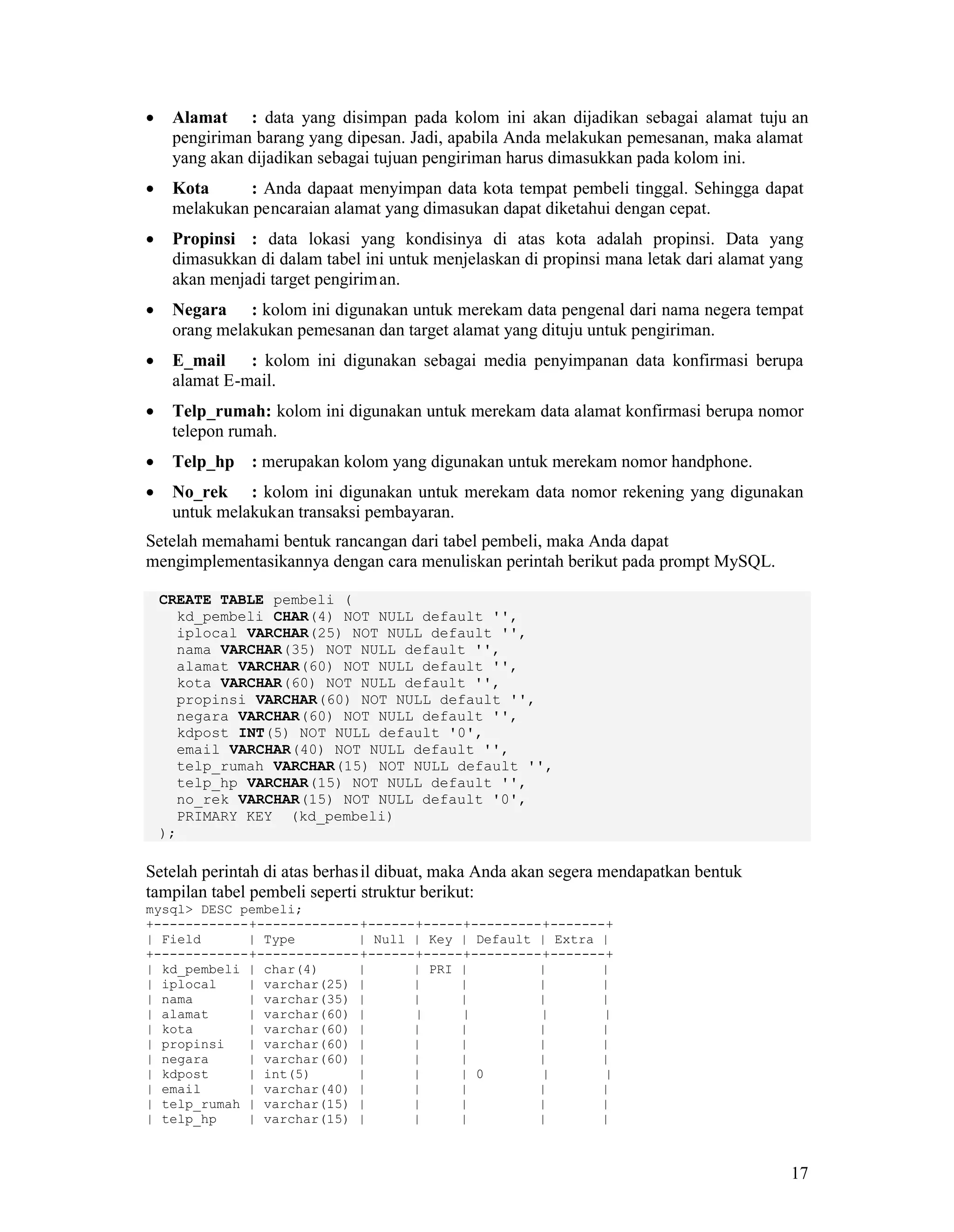 17
Alamat : data yang disimpan pada kolom ini akan dijadikan sebagai alamat tuju an
pengiriman barang yang dipesan. Jadi, apabila Anda melakukan pemesanan, maka alamat
yang akan dijadikan sebagai tujuan pengiriman harus dimasukkan pada kolom ini.
Kota : Anda dapaat menyimpan data kota tempat pembeli tinggal. Sehingga dapat
melakukan pencaraian alamat yang dimasukan dapat diketahui dengan cepat.
Propinsi : data lokasi yang kondisinya di atas kota adalah propinsi. Data yang
dimasukkan di dalam tabel ini untuk menjelaskan di propinsi mana letak dari alamat yang
akan menjadi target pengiriman.
Negara : kolom ini digunakan untuk merekam data pengenal dari nama negera tempat
orang melakukan pemesanan dan target alamat yang dituju untuk pengiriman.
E_mail : kolom ini digunakan sebagai media penyimpanan data konfirmasi berupa
alamat E-mail.
Telp_rumah: kolom ini digunakan untuk merekam data alamat konfirmasi berupa nomor
telepon rumah.
Telp_hp : merupakan kolom yang digunakan untuk merekam nomor handphone.
No_rek : kolom ini digunakan untuk merekam data nomor rekening yang digunakan
untuk melakukan transaksi pembayaran.
Setelah memahami bentuk rancangan dari tabel pembeli, maka Anda dapat
mengimplementasikannya dengan cara menuliskan perintah berikut pada prompt MySQL.
CREATE TABLE pembeli (
kd_pembeli CHAR(4) NOT NULL default '',
iplocal VARCHAR(25) NOT NULL default '',
nama VARCHAR(35) NOT NULL default '',
alamat VARCHAR(60) NOT NULL default '',
kota VARCHAR(60) NOT NULL default '',
propinsi VARCHAR(60) NOT NULL default '',
negara VARCHAR(60) NOT NULL default '',
kdpost INT(5) NOT NULL default '0',
email VARCHAR(40) NOT NULL default '',
telp_rumah VARCHAR(15) NOT NULL default '',
telp_hp VARCHAR(15) NOT NULL default '',
no_rek VARCHAR(15) NOT NULL default '0',
PRIMARY KEY (kd_pembeli)
);
Setelah perintah di atas berhasil dibuat, maka Anda akan segera mendapatkan bentuk
tampilan tabel pembeli seperti struktur berikut:
mysql> DESC pembeli;
+------------+-------------+------+-----+---------+-------+
| Field | Type | Null | Key | Default | Extra |
+------------+-------------+------+-----+---------+-------+
| kd_pembeli | char(4) | | PRI | | |
| iplocal | varchar(25) | | | | |
| nama | varchar(35) | | | | |
| alamat | varchar(60) | | | | |
| kota | varchar(60) | | | | |
| propinsi | varchar(60) | | | | |
| negara | varchar(60) | | | | |
| kdpost | int(5) | | | 0 | |
| email | varchar(40) | | | | |
| telp_rumah | varchar(15) | | | | |
| telp_hp | varchar(15) | | | | |
 