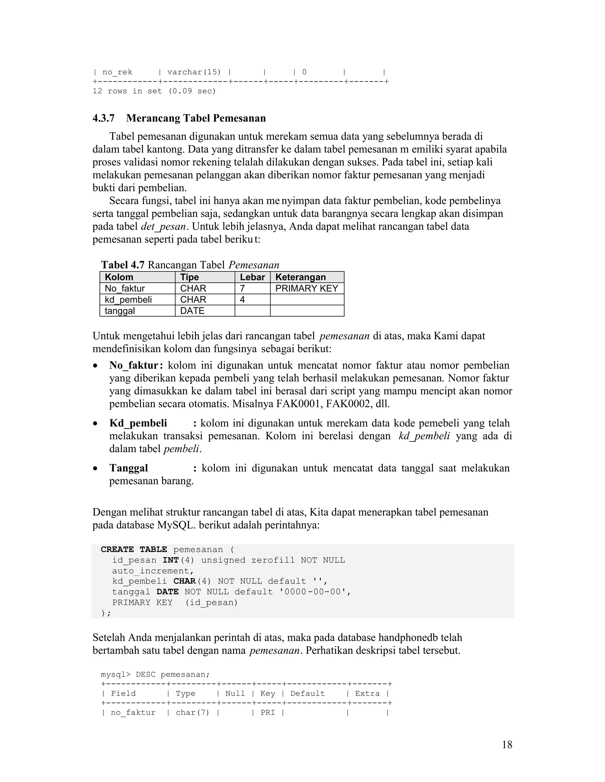 18
| no_rek | varchar(15) | | | 0 | |
+------------+-------------+------+-----+---------+-------+
12 rows in set (0.09 sec)
4.3.7 Merancang Tabel Pemesanan
Tabel pemesanan digunakan untuk merekam semua data yang sebelumnya berada di
dalam tabel kantong. Data yang ditransfer ke dalam tabel pemesanan m emiliki syarat apabila
proses validasi nomor rekening telalah dilakukan dengan sukses. Pada tabel ini, setiap kali
melakukan pemesanan pelanggan akan diberikan nomor faktur pemesanan yang menjadi
bukti dari pembelian.
Secara fungsi, tabel ini hanya akan me nyimpan data faktur pembelian, kode pembelinya
serta tanggal pembelian saja, sedangkan untuk data barangnya secara lengkap akan disimpan
pada tabel det_pesan. Untuk lebih jelasnya, Anda dapat melihat rancangan tabel data
pemesanan seperti pada tabel berikut:
Tabel 4.7 Rancangan Tabel Pemesanan
Kolom Tipe Lebar Keterangan
No_faktur CHAR 7 PRIMARY KEY
kd_pembeli CHAR 4
tanggal DATE
Untuk mengetahui lebih jelas dari rancangan tabel pemesanan di atas, maka Kami dapat
mendefinisikan kolom dan fungsinya sebagai berikut:
No_faktur: kolom ini digunakan untuk mencatat nomor faktur atau nomor pembelian
yang diberikan kepada pembeli yang telah berhasil melakukan pemesanan. Nomor faktur
yang dimasukkan ke dalam tabel ini berasal dari script yang mampu mencipt akan nomor
pembelian secara otomatis. Misalnya FAK0001, FAK0002, dll.
Kd_pembeli : kolom ini digunakan untuk merekam data kode pemebeli yang telah
melakukan transaksi pemesanan. Kolom ini berelasi dengan kd_pembeli yang ada di
dalam tabel pembeli.
Tanggal : kolom ini digunakan untuk mencatat data tanggal saat melakukan
pemesanan barang.
Dengan melihat struktur rancangan tabel di atas, Kita dapat menerapkan tabel pemesanan
pada database MySQL. berikut adalah perintahnya:
CREATE TABLE pemesanan (
id_pesan INT(4) unsigned zerofill NOT NULL
auto_increment,
kd_pembeli CHAR(4) NOT NULL default '',
tanggal DATE NOT NULL default '0000-00-00',
PRIMARY KEY (id_pesan)
);
Setelah Anda menjalankan perintah di atas, maka pada database handphonedb telah
bertambah satu tabel dengan nama pemesanan. Perhatikan deskripsi tabel tersebut.
mysql> DESC pemesanan;
+------------+---------+------+-----+------------+-------+
| Field | Type | Null | Key | Default | Extra |
+------------+---------+------+-----+------------+-------+
| no_faktur | char(7) | | PRI | | |
 