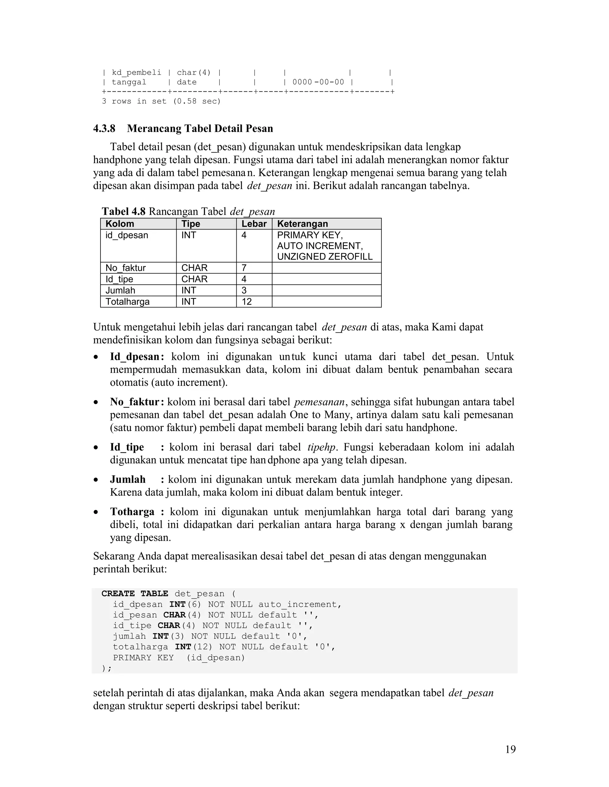 19
| kd_pembeli | char(4) | | | | |
| tanggal | date | | | 0000 -00-00 | |
+------------+---------+------+-----+------------+-------+
3 rows in set (0.58 sec)
4.3.8 Merancang Tabel Detail Pesan
Tabel detail pesan (det_pesan) digunakan untuk mendeskripsikan data lengkap
handphone yang telah dipesan. Fungsi utama dari tabel ini adalah menerangkan nomor faktur
yang ada di dalam tabel pemesanan. Keterangan lengkap mengenai semua barang yang telah
dipesan akan disimpan pada tabel det_pesan ini. Berikut adalah rancangan tabelnya.
Tabel 4.8 Rancangan Tabel det_pesan
Kolom Tipe Lebar Keterangan
id_dpesan INT 4 PRIMARY KEY,
AUTO INCREMENT,
UNZIGNED ZEROFILL
No_faktur CHAR 7
Id_tipe CHAR 4
Jumlah INT 3
Totalharga INT 12
Untuk mengetahui lebih jelas dari rancangan tabel det_pesan di atas, maka Kami dapat
mendefinisikan kolom dan fungsinya sebagai berikut:
Id_dpesan: kolom ini digunakan untuk kunci utama dari tabel det_pesan. Untuk
mempermudah memasukkan data, kolom ini dibuat dalam bentuk penambahan secara
otomatis (auto increment).
No_faktur: kolom ini berasal dari tabel pemesanan, sehingga sifat hubungan antara tabel
pemesanan dan tabel det_pesan adalah One to Many, artinya dalam satu kali pemesanan
(satu nomor faktur) pembeli dapat membeli barang lebih dari satu handphone.
Id_tipe : kolom ini berasal dari tabel tipehp. Fungsi keberadaan kolom ini adalah
digunakan untuk mencatat tipe handphone apa yang telah dipesan.
Jumlah : kolom ini digunakan untuk merekam data jumlah handphone yang dipesan.
Karena data jumlah, maka kolom ini dibuat dalam bentuk integer.
Totharga : kolom ini digunakan untuk menjumlahkan harga total dari barang yang
dibeli, total ini didapatkan dari perkalian antara harga barang x dengan jumlah barang
yang dipesan.
Sekarang Anda dapat merealisasikan desai tabel det_pesan di atas dengan menggunakan
perintah berikut:
CREATE TABLE det_pesan (
id_dpesan INT(6) NOT NULL auto_increment,
id_pesan CHAR(4) NOT NULL default '',
id_tipe CHAR(4) NOT NULL default '',
jumlah INT(3) NOT NULL default '0',
totalharga INT(12) NOT NULL default '0',
PRIMARY KEY (id_dpesan)
);
setelah perintah di atas dijalankan, maka Anda akan segera mendapatkan tabel det_pesan
dengan struktur seperti deskripsi tabel berikut:
 