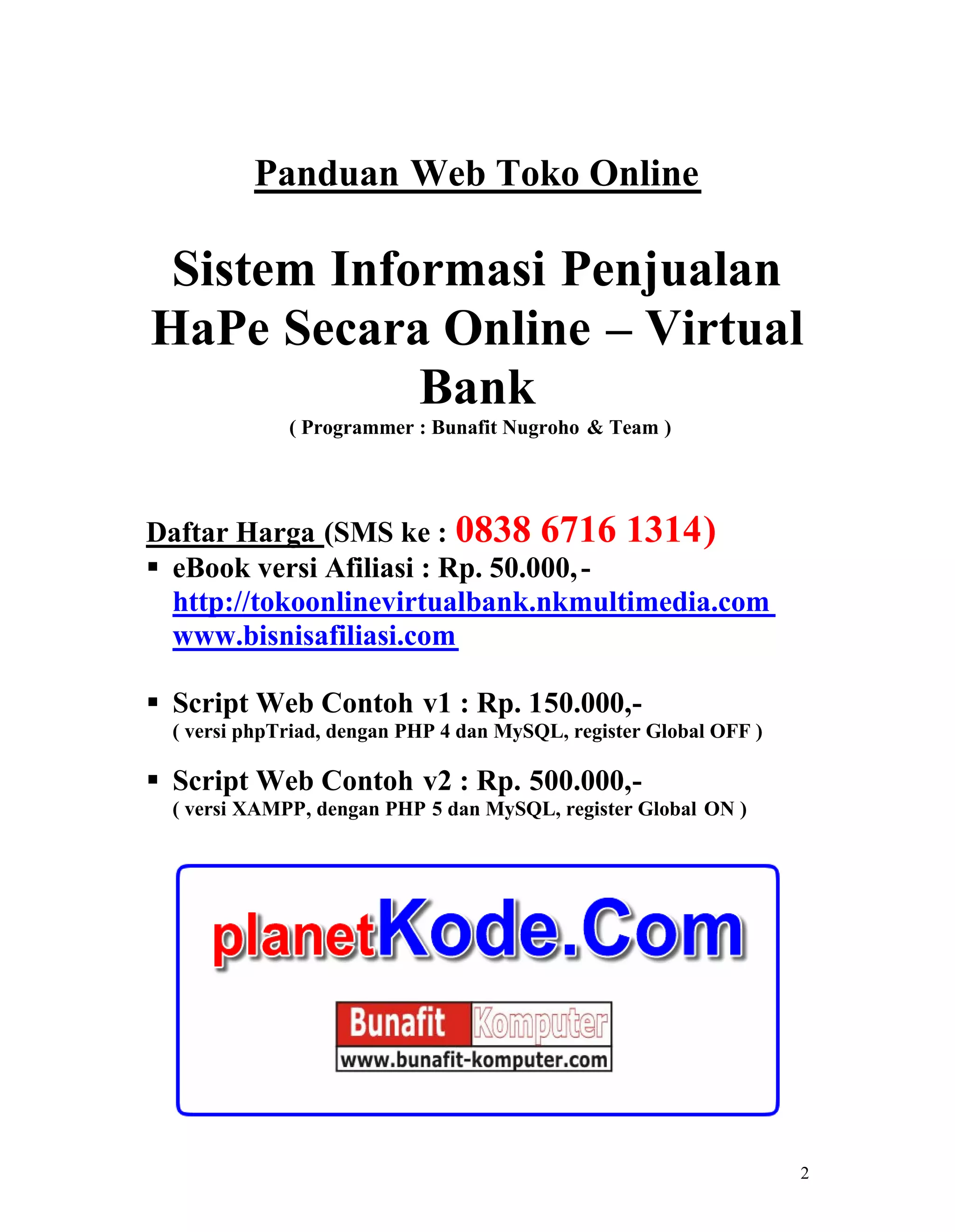2
Panduan Web Toko Online
Sistem Informasi Penjualan
HaPe Secara Online – Virtual
Bank
( Programmer : Bunafit Nugroho & Team )
Daftar Harga (SMS ke : 0838 6716 1314)
eBook versi Afiliasi : Rp. 50.000,-
http://tokoonlinevirtualbank.nkmultimedia.com
www.bisnisafiliasi.com
Script Web Contoh v1 : Rp. 150.000,-
( versi phpTriad, dengan PHP 4 dan MySQL, register Global OFF )
Script Web Contoh v2 : Rp. 500.000,-
( versi XAMPP, dengan PHP 5 dan MySQL, register Global ON )
 