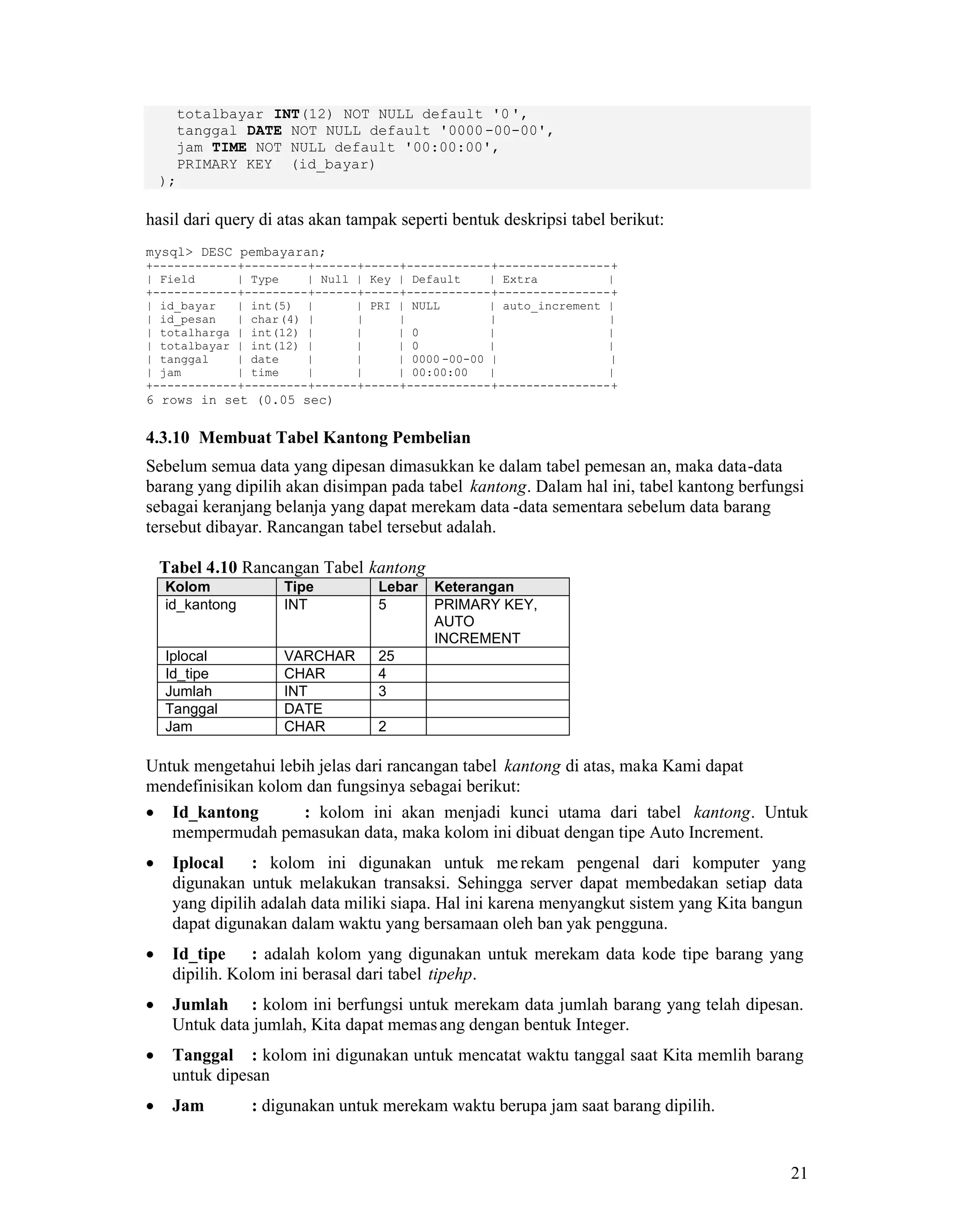 21
totalbayar INT(12) NOT NULL default '0',
tanggal DATE NOT NULL default '0000-00-00',
jam TIME NOT NULL default '00:00:00',
PRIMARY KEY (id_bayar)
);
hasil dari query di atas akan tampak seperti bentuk deskripsi tabel berikut:
mysql> DESC pembayaran;
+------------+---------+------+-----+------------+----------------+
| Field | Type | Null | Key | Default | Extra |
+------------+---------+------+-----+------------+----------------+
| id_bayar | int(5) | | PRI | NULL | auto_increment |
| id_pesan | char(4) | | | | |
| totalharga | int(12) | | | 0 | |
| totalbayar | int(12) | | | 0 | |
| tanggal | date | | | 0000 -00-00 | |
| jam | time | | | 00:00:00 | |
+------------+---------+------+-----+------------+----------------+
6 rows in set (0.05 sec)
4.3.10 Membuat Tabel Kantong Pembelian
Sebelum semua data yang dipesan dimasukkan ke dalam tabel pemesan an, maka data-data
barang yang dipilih akan disimpan pada tabel kantong. Dalam hal ini, tabel kantong berfungsi
sebagai keranjang belanja yang dapat merekam data -data sementara sebelum data barang
tersebut dibayar. Rancangan tabel tersebut adalah.
Tabel 4.10 Rancangan Tabel kantong
Kolom Tipe Lebar Keterangan
id_kantong INT 5 PRIMARY KEY,
AUTO
INCREMENT
Iplocal VARCHAR 25
Id_tipe CHAR 4
Jumlah INT 3
Tanggal DATE
Jam CHAR 2
Untuk mengetahui lebih jelas dari rancangan tabel kantong di atas, maka Kami dapat
mendefinisikan kolom dan fungsinya sebagai berikut:
Id_kantong : kolom ini akan menjadi kunci utama dari tabel kantong. Untuk
mempermudah pemasukan data, maka kolom ini dibuat dengan tipe Auto Increment.
Iplocal : kolom ini digunakan untuk merekam pengenal dari komputer yang
digunakan untuk melakukan transaksi. Sehingga server dapat membedakan setiap data
yang dipilih adalah data miliki siapa. Hal ini karena menyangkut sistem yang Kita bangun
dapat digunakan dalam waktu yang bersamaan oleh ban yak pengguna.
Id_tipe : adalah kolom yang digunakan untuk merekam data kode tipe barang yang
dipilih. Kolom ini berasal dari tabel tipehp.
Jumlah : kolom ini berfungsi untuk merekam data jumlah barang yang telah dipesan.
Untuk data jumlah, Kita dapat memasang dengan bentuk Integer.
Tanggal : kolom ini digunakan untuk mencatat waktu tanggal saat Kita memlih barang
untuk dipesan
Jam : digunakan untuk merekam waktu berupa jam saat barang dipilih.
 